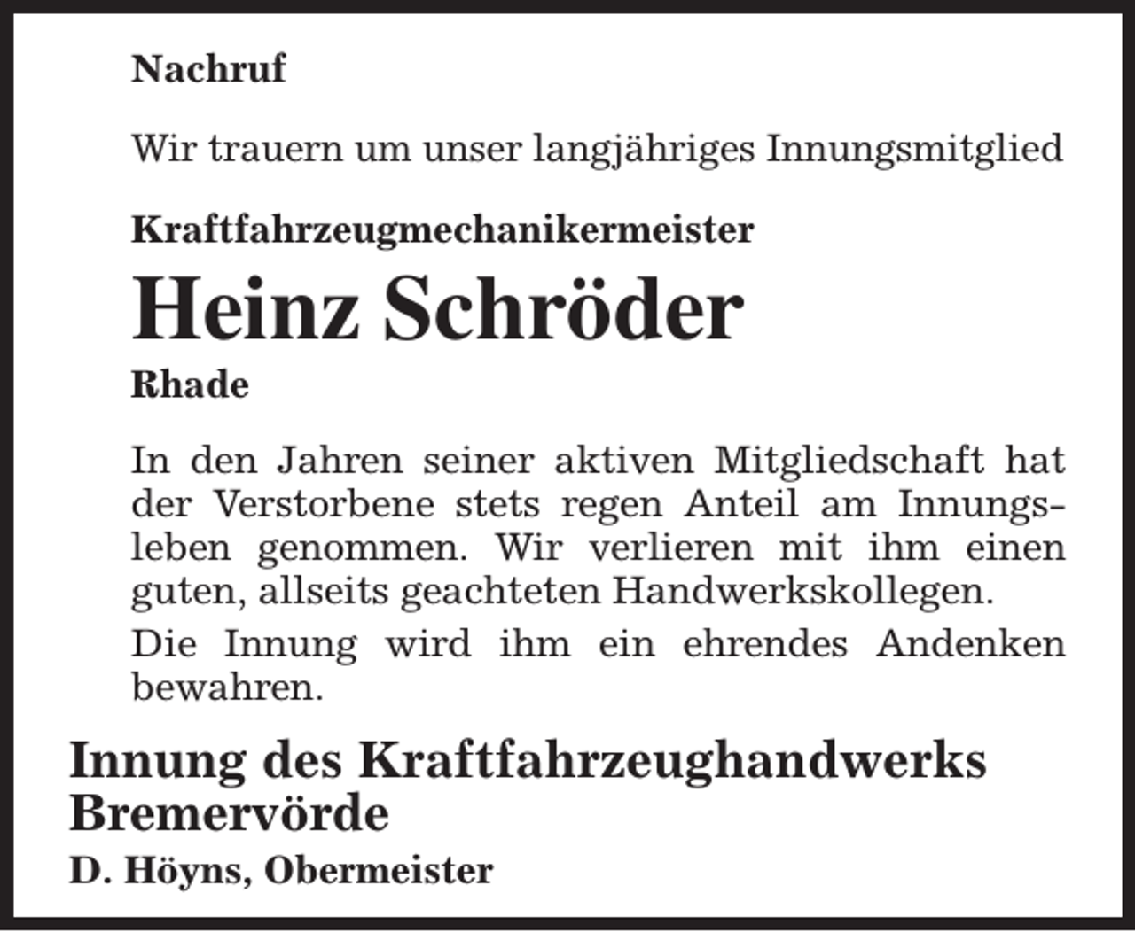 <p>Nachruf<br />Wir trauern um unser langjähriges Innungsmitglied<br />Kraftfahrzeugmechanikermeister</p><p>Heinz Schröder<br />Rhade</p><p>In den Jahren seiner aktiven Mitgliedschaft hat<br />der Verstorbene stets regen Anteil am Innungsleben genommen. Wir verlieren mit ihm einen<br />guten, allseits geachteten Handwerkskollegen.<br />Die Innung wird ihm ein ehrendes Andenken<br />bewahren.</p><p>Innung des Kraftfahrzeughandwerks<br />Bremervörde<br />D. Höyns, Obermeister</p>