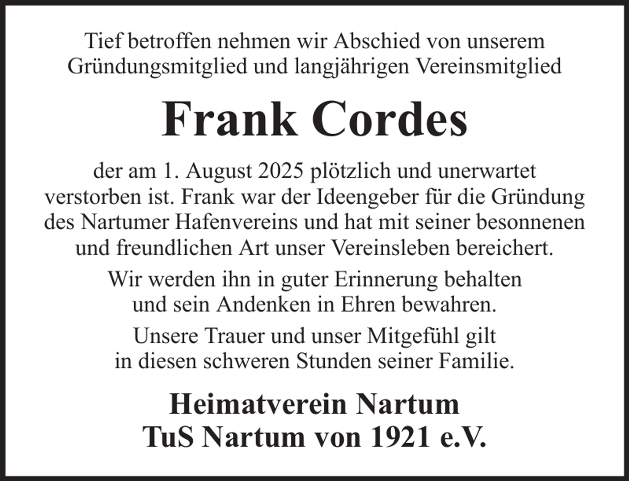 <p>Tief betroffen nehmen wir Abschied von unserem<br />Gründungsmitglied und langjährigen Vereinsmitglied</p><p>Frank Cordes<br />der am 1. August 2025 plötzlich und unerwartet<br />verstorben ist. Frank war der Ideengeber für die Gründung<br />des Nartumer Hafenvereins und hat mit seiner besonnenen<br />und freundlichen Art unser Vereinsleben bereichert.<br />Wir werden ihn in guter Erinnerung behalten<br />und sein Andenken in Ehren bewahren.<br />Unsere Trauer und unser Mitgefühl gilt<br />in diesen schweren Stunden seiner Familie.</p><p>Heimatverein Nartum<br />TuS Nartum von 1921 e.V.</p>