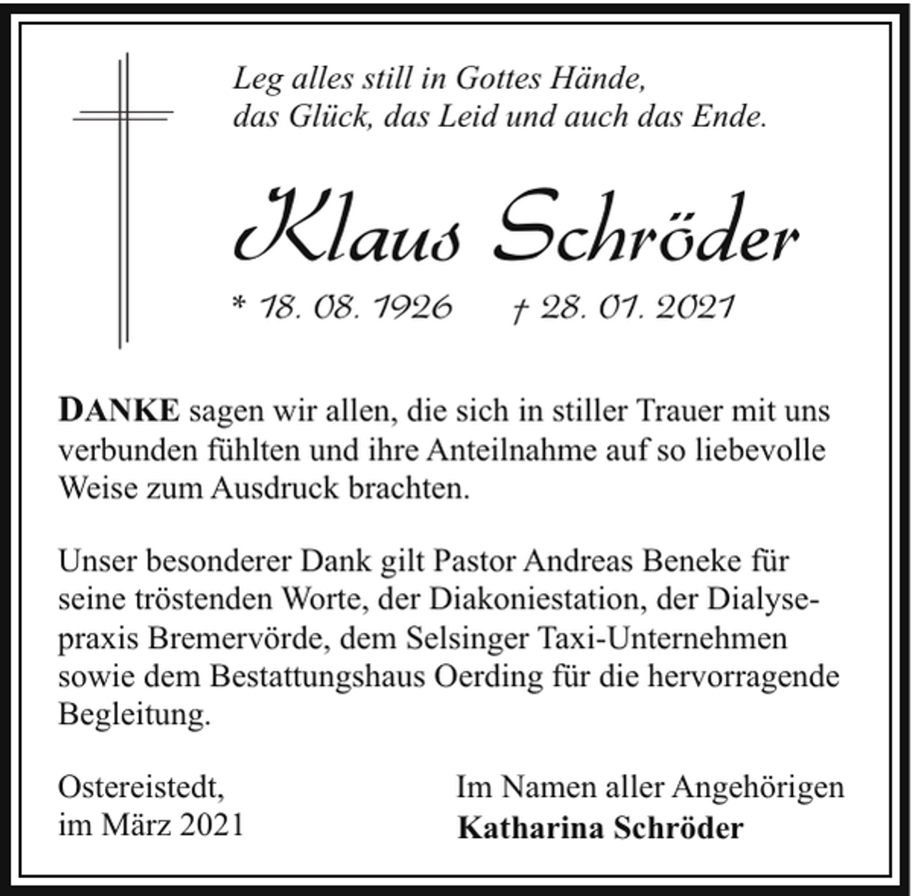 <p>Leg alles still in Gottes Hände,<br />das Glück, das Leid und auch das Ende.</p><p>Klaus Schröder</p><p>* 18. 08. 1926</p><p>† 28. 01. 2021</p><p>DANKE sagen wir allen, die sich in stiller Trauer mit uns<br />verbunden fühlten und ihre Anteilnahme auf so liebevolle<br />Weise zum Ausdruck brachten.<br />Unser besonderer Dank gilt Pastor Andreas Beneke für<br />seine tröstenden Worte, der Diakoniestation, der Dialysepraxis Bremervörde, dem Selsinger Taxi-Unternehmen<br />sowie dem Bestattungshaus Oerding für die hervorragende<br />Begleitung.<br />Ostereistedt,<br />im März 2021</p><p>Im Namen aller Angehörigen<br />Katharina Schröder</p>