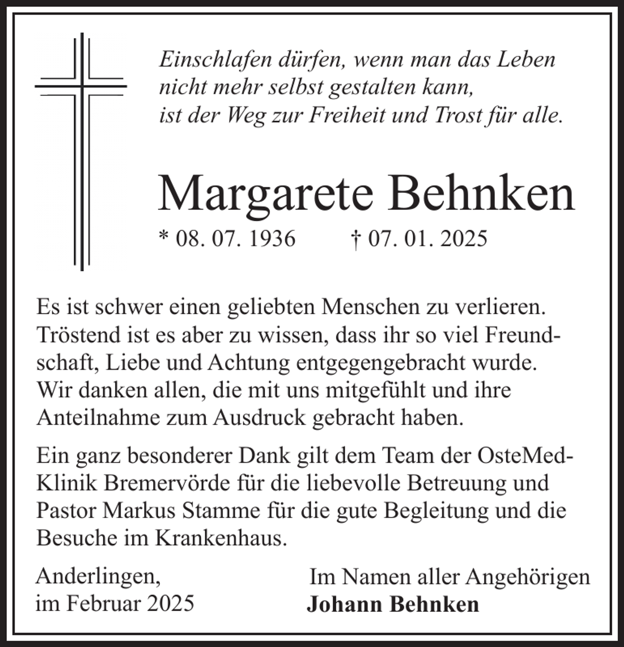 <p>Einschlafen dürfen, wenn man das Leben<br />nicht mehr selbst gestalten kann,<br />ist der Weg zur Freiheit und Trost für alle.</p><p>Margarete Behnken<br />* 08. 07. 1936</p><p>† 07. 01. 2025</p><p>Es ist schwer einen geliebten Menschen zu verlieren.<br />Tröstend ist es aber zu wissen, dass ihr so viel Freundschaft, Liebe und Achtung entgegengebracht wurde.<br />Wir danken allen, die mit uns mitgefühlt und ihre<br />Anteilnahme zum Ausdruck gebracht haben.<br />Ein ganz besonderer Dank gilt dem Team der OsteMedKlinik Bremervörde für die liebevolle Betreuung und<br />Pastor Markus Stamme für die gute Begleitung und die<br />Besuche im Krankenhaus.<br />Anderlingen,<br />im Februar 2025</p><p>Im Namen aller Angehörigen<br />Johann Behnken</p>