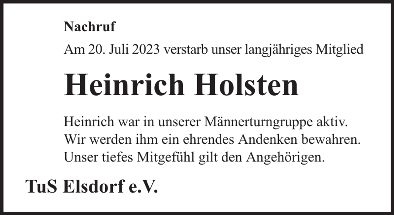 <p>Nachruf<br />Am 20. Juli 2023 verstarb unser langjähriges Mitglied</p><p>Heinrich Holsten<br />Heinrich war in unserer Männerturngruppe aktiv.<br />Wir werden ihm ein ehrendes Andenken bewahren.<br />Unser tiefes Mitgefühl gilt den Angehörigen.</p><p>TuS Elsdorf e.V.</p>