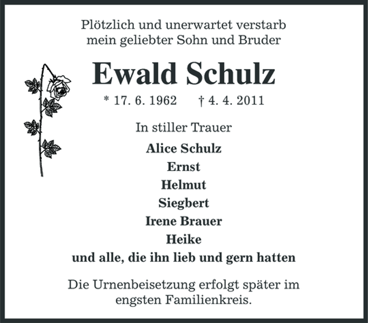 <p>Plötzlich und unerwartet verstarb<br />mein geliebter Sohn und Bruder<br />Ewald Schulz<br />* 17. 6. 1962 † 4. 4. 2011<br />In stiller Trauer<br />Alice Schulz<br />Ernst<br />Helmut<br />Siegbert<br />Irene Brauer<br />Heike<br />und alle, die ihn lieb und gern hatten<br />Die Urnenbeisetzung erfolgt später im<br />engsten Familienkreis.</p>