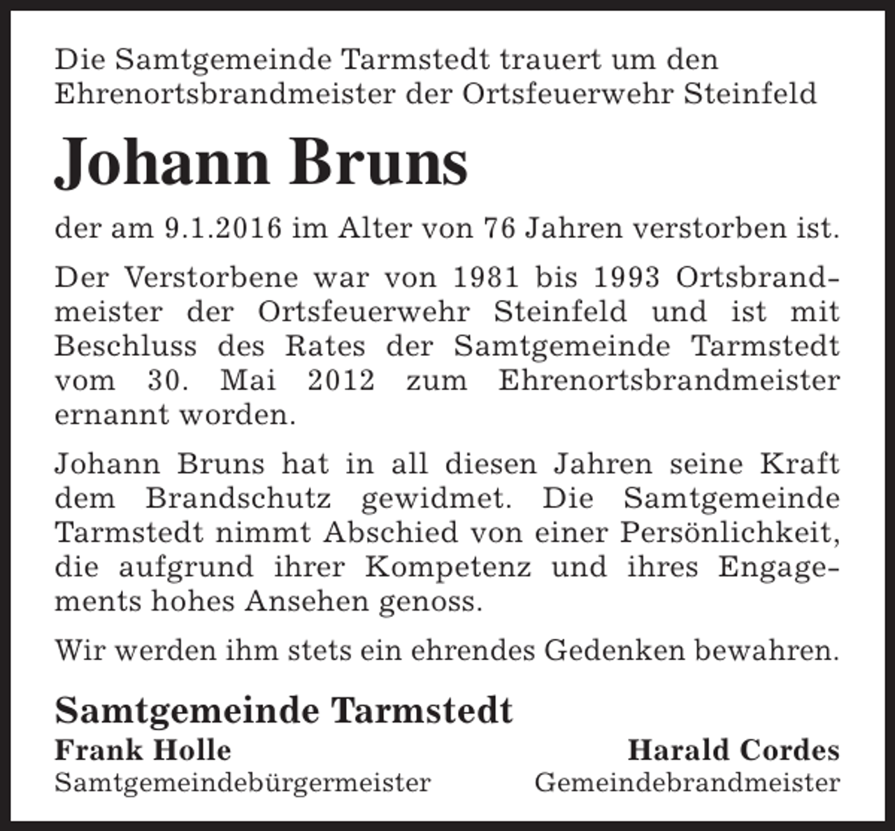<p>Die Samtgemeinde Tarmstedt trauert um den<br />Ehrenortsbrandmeister der Ortsfeuerwehr Steinfeld</p><p>Johann Bruns<br />der am 9.1.2016 im Alter von 76 Jahren verstorben ist.<br />Der Verstorbene war von 1981 bis 1993 Ortsbrandmeister der Ortsfeuerwehr Steinfeld und ist mit<br />Beschluss des Rates der Samtgemeinde Tarmstedt<br />vom 30. Mai 2012 zum Ehrenortsbrandmeister<br />ernannt worden.<br />Johann Bruns hat in all diesen Jahren seine Kraft<br />dem Brandschutz gewidmet. Die Samtgemeinde<br />Tarmstedt nimmt Abschied von einer Persönlichkeit,<br />die aufgrund ihrer Kompetenz und ihres Engagements hohes Ansehen genoss.<br />Wir werden ihm stets ein ehrendes Gedenken bewahren.</p><p>Samtgemeinde Tarmstedt</p><p>Frank Holle</p><p>Samtgemeindebürgermeister</p><p>Harald Cordes</p><p>Gemeindebrandmeister</p>