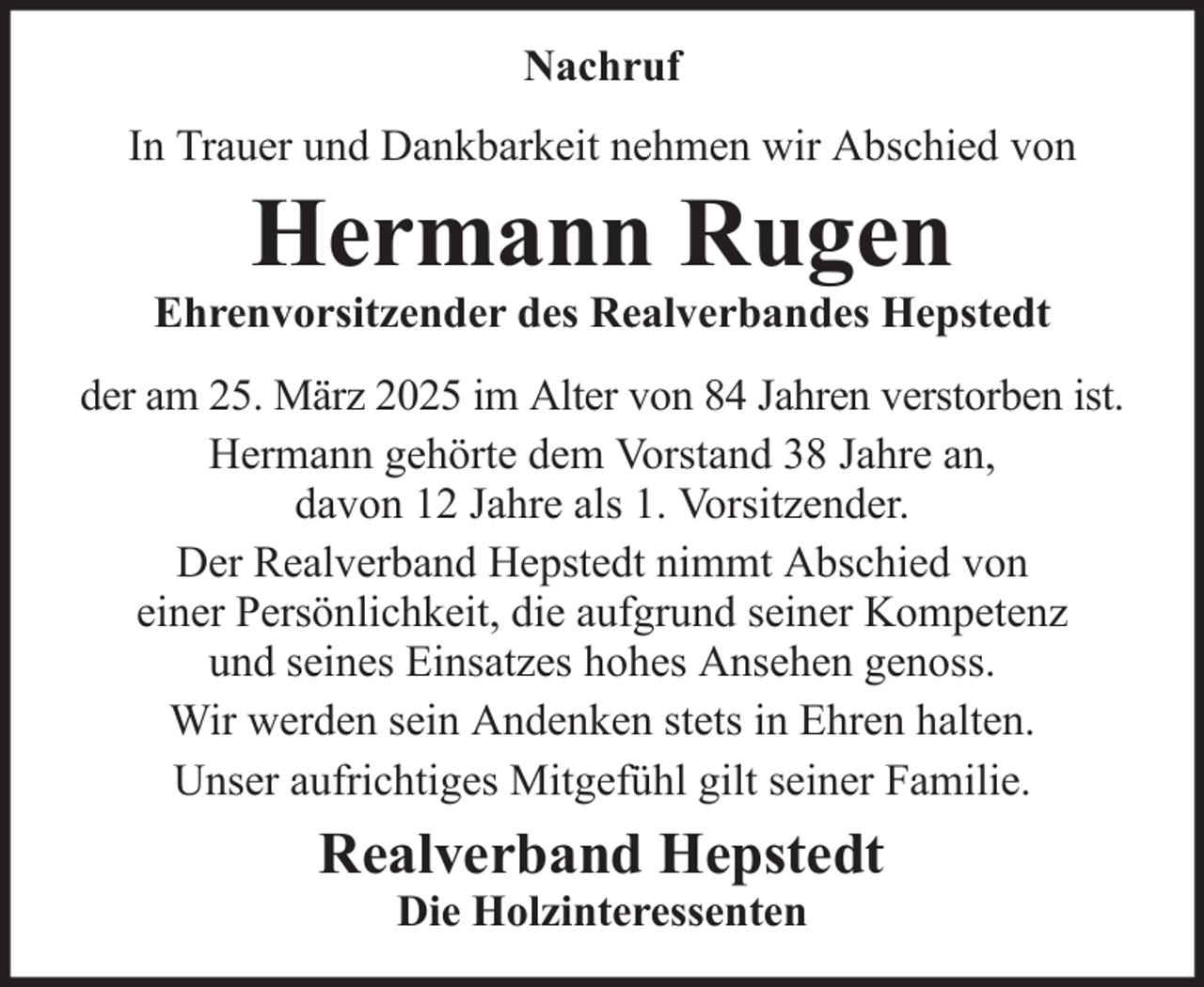 <p>Nachruf<br />In Trauer und Dankbarkeit nehmen wir Abschied von</p><p>Hermann Rugen<br />Ehrenvorsitzender des Realverbandes Hepstedt<br />der am 25. März 2025 im Alter von 84 Jahren verstorben ist.<br />Hermann gehörte dem Vorstand 38 Jahre an,<br />davon 12 Jahre als 1. Vorsitzender.<br />Der Realverband Hepstedt nimmt Abschied von<br />einer Persönlichkeit, die aufgrund seiner Kompetenz<br />und seines Einsatzes hohes Ansehen genoss.<br />Wir werden sein Andenken stets in Ehren halten.<br />Unser aufrichtiges Mitgefühl gilt seiner Familie.</p><p>Realverband Hepstedt<br />Die Holzinteressenten</p>