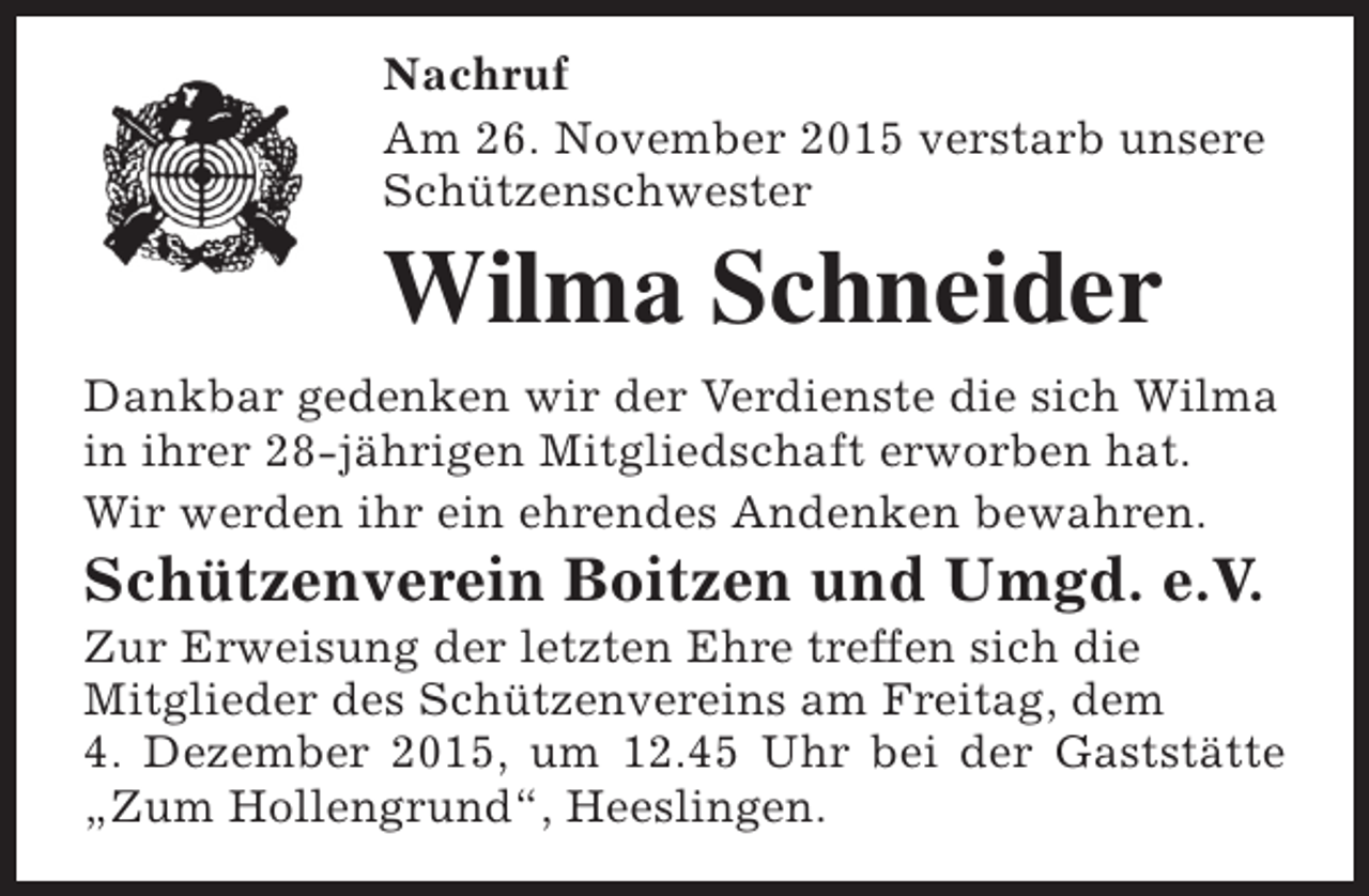 <p>Nachruf<br />Am 26. November 2015 verstarb unsere<br />Schützenschwester</p><p>Wilma Schneider<br />Dankbar gedenken wir der Verdienste die sich Wilma<br />in ihrer 28-jährigen Mitgliedschaft erworben hat.<br />Wir werden ihr ein ehrendes Andenken bewahren.</p><p>Schützenverein Boitzen und Umgd. e.V.</p><p>Zur Erweisung der letzten Ehre treffen sich die<br />Mitglieder des Schützenvereins am Freitag, dem<br />4. Dezember 2015, um 12.45 Uhr bei der Gaststätte<br />„Zum Hollengrund“, Heeslingen.</p>