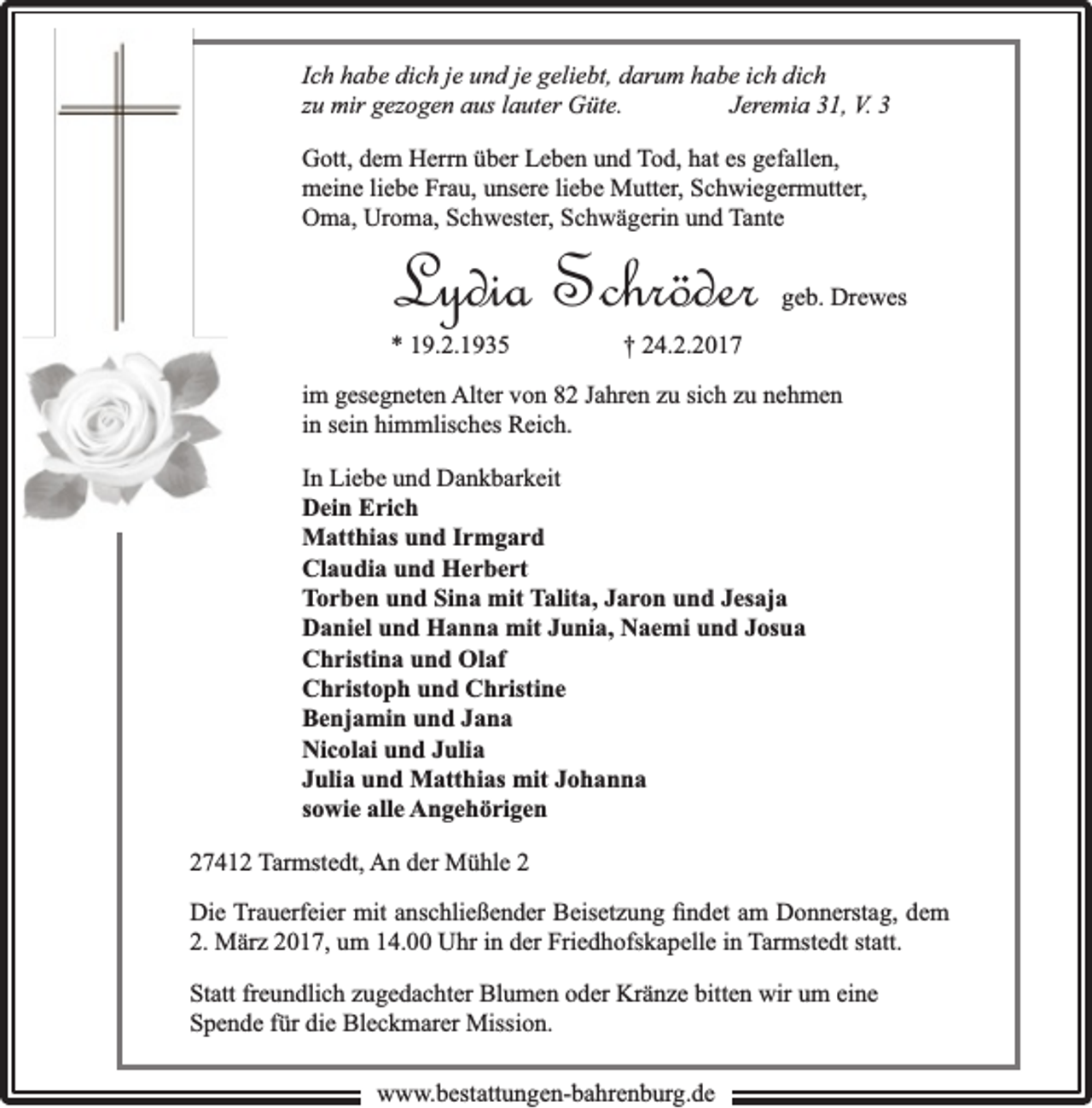 <p>Ich habe dich je und je geliebt, darum habe ich dich<br />zu mir gezogen aus lauter Güte.<br />Jeremia 31, V. 3<br />Gott, dem Herrn über Leben und Tod, hat es gefallen,<br />meine liebe Frau, unsere liebe Mutter, Schwiegermutter,<br />Oma, Uroma, Schwester, Schwägerin und Tante</p><p>Lydia Schröder</p><p>* 19.2.1935</p><p>geb. Drewes</p><p>† 24.2.2017</p><p>im gesegneten Alter von 82 Jahren zu sich zu nehmen<br />in sein himmlisches Reich.<br />In Liebe und Dankbarkeit<br />Dein Erich<br />Matthias und Irmgard<br />Claudia und Herbert<br />Torben und Sina mit Talita, Jaron und Jesaja<br />Daniel und Hanna mit Junia, Naemi und Josua<br />Christina und Olaf<br />Christoph und Christine<br />Benjamin und Jana<br />Nicolai und Julia<br />Julia und Matthias mit Johanna<br />sowie alle Angehörigen<br />27412 Tarmstedt, An der Mühle 2<br />Die Trauerfeier mit anschließender Beisetzung ﬁndet am Donnerstag, dem<br />2. März 2017, um 14.00 Uhr in der Friedhofskapelle in Tarmstedt statt.<br />Statt freundlich zugedachter Blumen oder Kränze bitten wir um eine<br />Spende für die Bleckmarer Mission.<br />www.bbestattungen-bbahhrenbburg.dde</p>