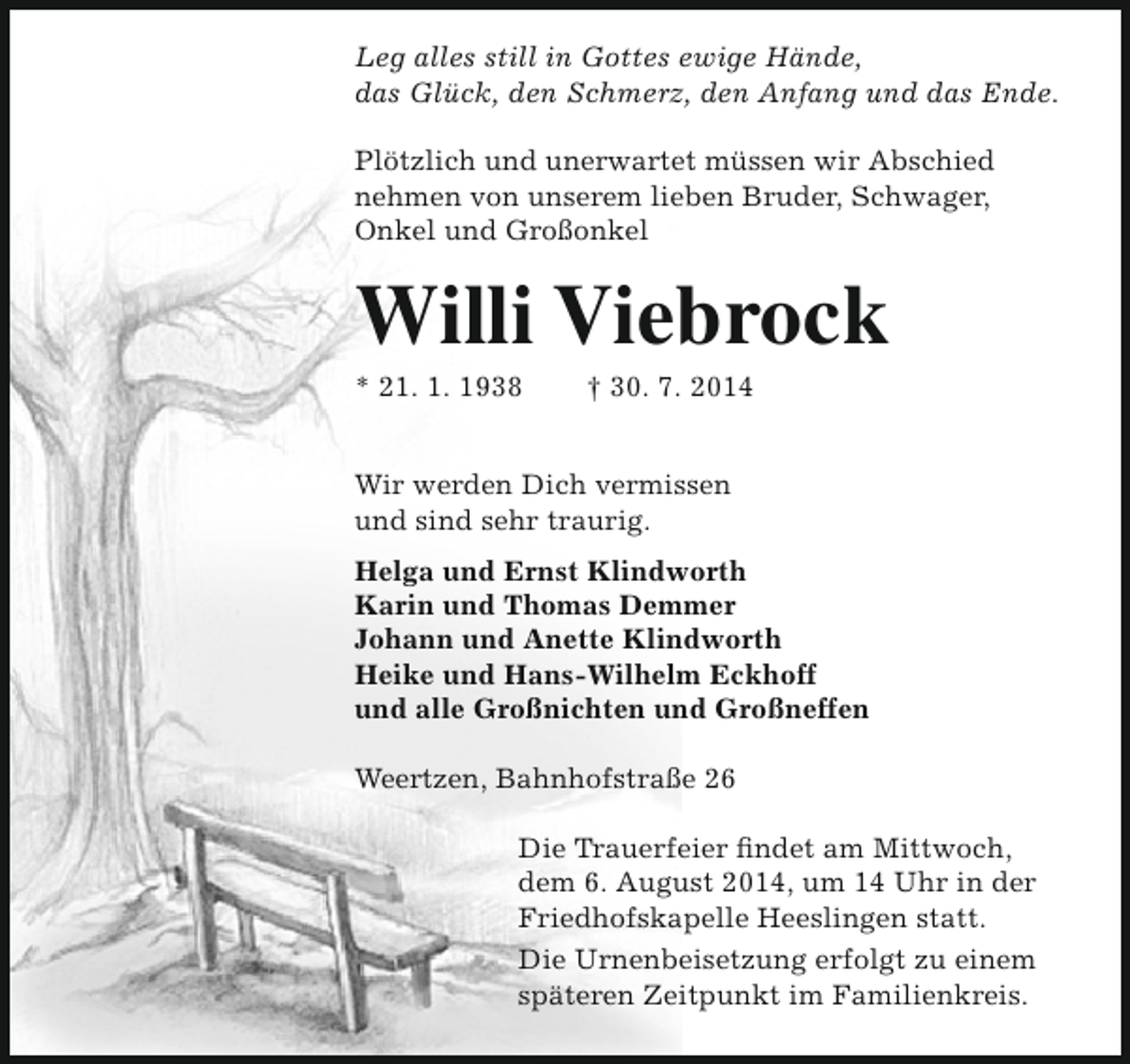 <p>Leg alles still in Gottes ewige Hände,<br />das Glück, den Schmerz, den Anfang und das Ende.<br />Plötzlich und unerwartet müssen wir Abschied<br />nehmen von unserem lieben Bruder, Schwager,<br />Onkel und Großonkel</p><p>Willi Viebrock</p><p>* 21. 1. 1938</p><p>† 30. 7. 2014</p><p>Wir werden Dich vermissen<br />und sind sehr traurig.<br />Helga und Ernst Klindworth<br />Karin und Thomas Demmer<br />Johann und Anette Klindworth<br />Heike und Hans-Wilhelm Eckhoff<br />und alle Großnichten und Großneffen<br />Weertzen, Bahnhofstraße 26<br />Die Trauerfeier findet am Mittwoch,<br />dem 6. August 2014, um 14 Uhr in der<br />Friedhofskapelle Heeslingen statt.<br />Die Urnenbeisetzung erfolgt zu einem<br />späteren Zeitpunkt im Familienkreis.</p>