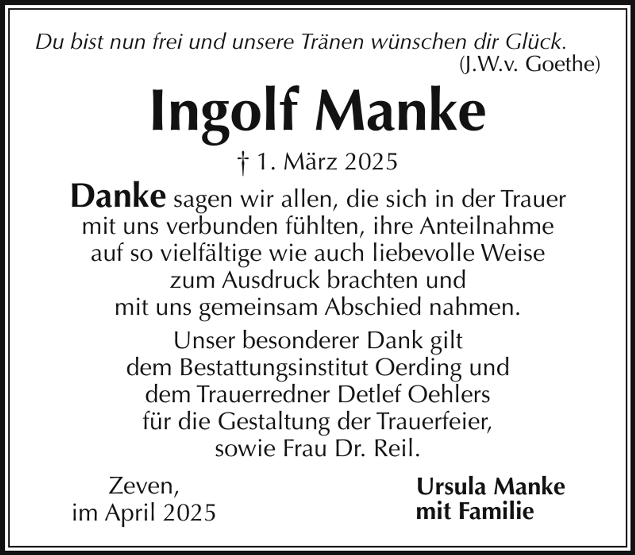 <p>Du bist nun frei und unsere Tränen wünschen dir Glück.<br />(J.W.v. Goethe)</p><p>Ingolf Manke<br />† 1. März 2025</p><p>Danke sagen wir allen, die sich in der Trauer<br />mit uns verbunden fühlten, ihre Anteilnahme<br />auf so vielfältige wie auch liebevolle Weise<br />zum Ausdruck brachten und<br />mit uns gemeinsam Abschied nahmen.<br />Unser besonderer Dank gilt<br />dem Bestattungsinstitut Oerding und<br />dem Trauerredner Detlef Oehlers<br />für die Gestaltung der Trauerfeier,<br />sowie Frau Dr. Reil.</p><p>Zeven,<br />im April 2025</p><p>Ursula Manke<br />mit Familie</p>