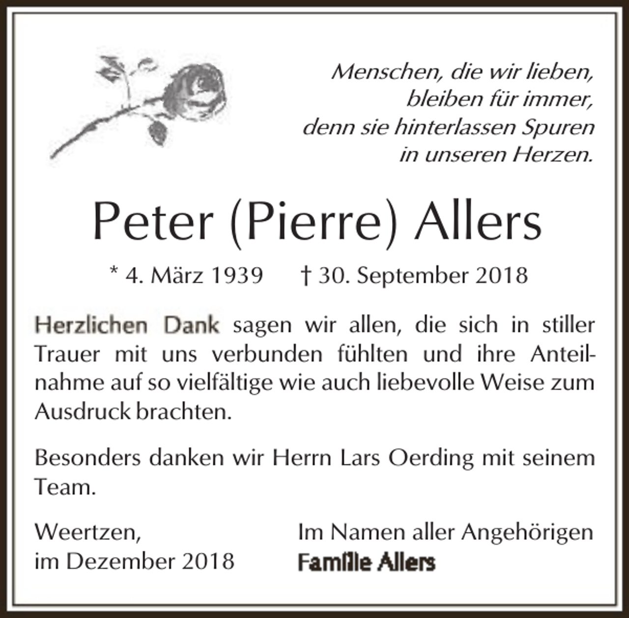 <p>Menschen, die wir lieben,<br />bleiben für immer,<br />denn sie hinterlassen Spuren<br />in unseren Herzen.</p><p>Peter (Pierre) Allers<br />* 4. März 1939</p><p>† 30. September 2018</p><p>sagen wir allen, die sich in stiller<br />Trauer mit uns verbunden fühlten und ihre Anteilnahme auf so vielfältige wie auch liebevolle Weise zum<br />Ausdruck brachten.<br />Besonders danken wir Herrn Lars Oerding mit seinem<br />Team.<br />Weertzen,<br />im Dezember 2018</p><p>Im Namen aller Angehörigen</p>