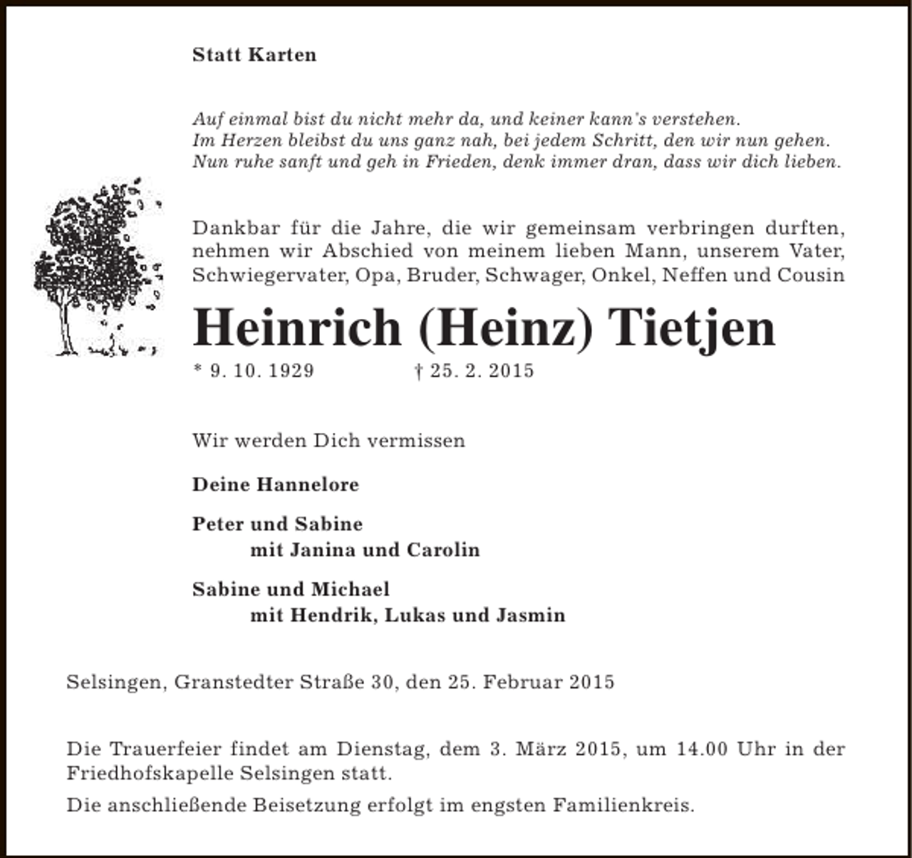 <p>Statt Karten<br />Auf einmal bist du nicht mehr da, und keiner kann's verstehen.<br />Im Herzen bleibst du uns ganz nah, bei jedem Schritt, den wir nun gehen.<br />Nun ruhe sanft und geh in Frieden, denk immer dran, dass wir dich lieben.</p><p>Dankbar für die Jahre, die wir gemeinsam verbringen durften,<br />nehmen wir Abschied von meinem lieben Mann, unserem Vater,<br />Schwiegervater, Opa, Bruder, Schwager, Onkel, Neffen und Cousin</p><p>Heinrich (Heinz) Tietjen<br />* 9. 10. 1929</p><p>† 25. 2. 2015</p><p>Wir werden Dich vermissen<br />Deine Hannelore<br />Peter und Sabine<br />mit Janina und Carolin<br />Sabine und Michael<br />mit Hendrik, Lukas und Jasmin<br />Selsingen, Granstedter Straße 30, den 25. Februar 2015<br />Die Trauerfeier findet am Dienstag, dem 3. März 2015, um 14.00 Uhr in der<br />Friedhofskapelle Selsingen statt.<br />Die anschließende Beisetzung erfolgt im engsten Familienkreis.</p>