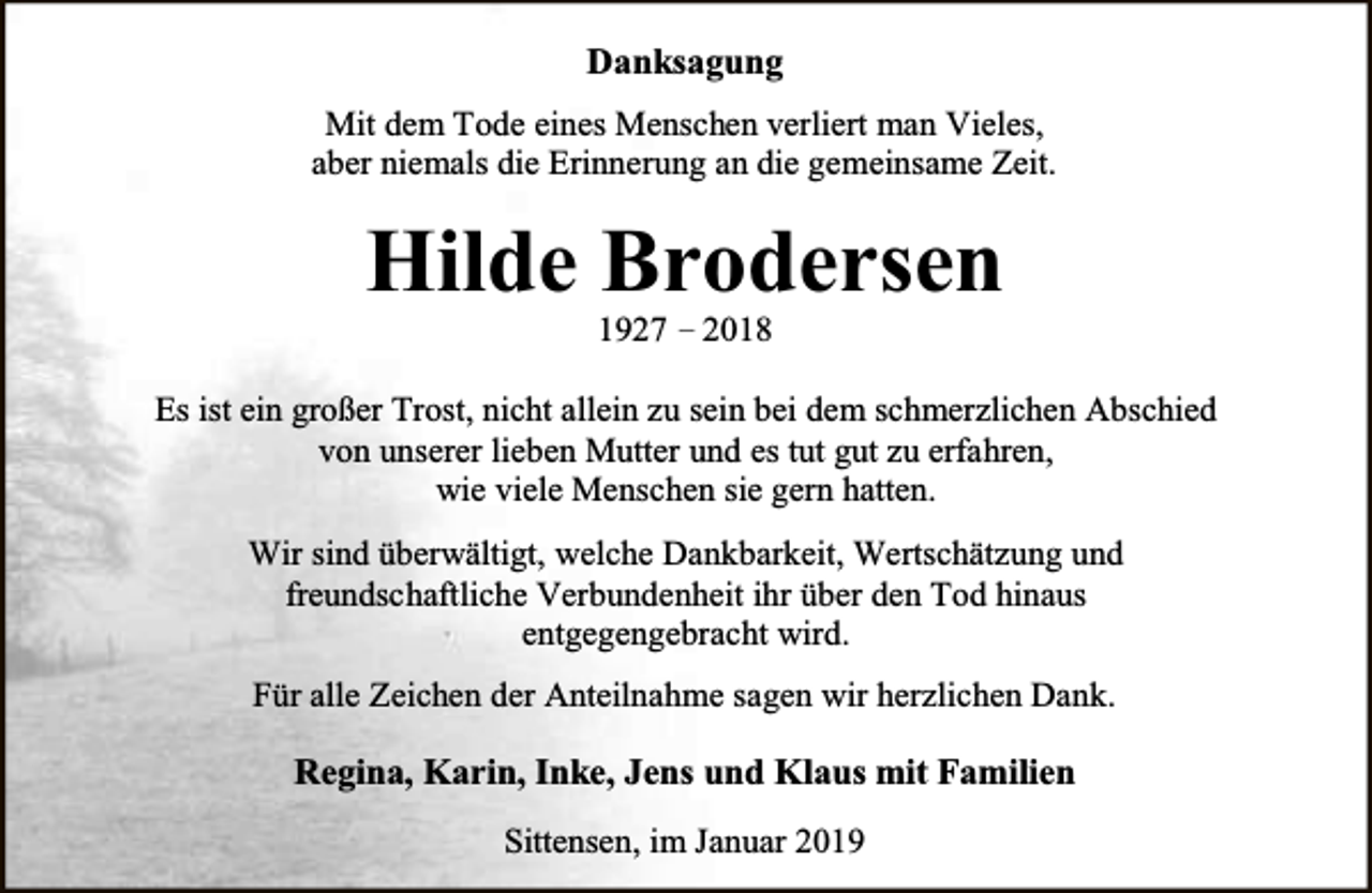 <p>Danksagung<br />Mit dem Tode eines Menschen verliert man Vieles,<br />aber niemals die Erinnerung an die gemeinsame Zeit.</p><p>Hilde Brodersen<br />1927 – 2018</p><p>Es ist ein großer Trost, nicht allein zu sein bei dem schmerzlichen Abschied<br />von unserer lieben Mutter und es tut gut zu erfahren,<br />wie viele Menschen sie gern hatten.<br />Wir sind überwältigt, welche Dankbarkeit, Wertschätzung und<br />freundschaftliche Verbundenheit ihr über den Tod hinaus<br />entgegengebracht wird.<br />Für alle Zeichen der Anteilnahme sagen wir herzlichen Dank.</p><p>Regina, Karin, Inke, Jens und Klaus mit Familien<br />Sittensen, im Januar 2019</p>