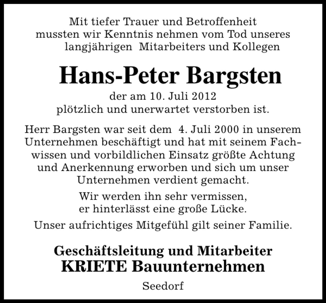 <p>Mit tiefer Trauer und Betroffenheit<br />mussten wir Kenntnis nehmen vom Tod unseres<br />langjährigen Mitarbeiters und Kollegen</p><p>Hans-Peter Bargsten</p><p>der am 10. Juli 2012<br />plötzlich und unerwartet verstorben ist.</p><p>Herr Bargsten war seit dem 4. Juli 2000 in unserem<br />Unternehmen beschäftigt und hat mit seinem Fachwissen und vorbildlichen Einsatz größte Achtung<br />und Anerkennung erworben und sich um unser<br />Unternehmen verdient gemacht.<br />Wir werden ihn sehr vermissen,<br />er hinterlässt eine große Lücke.<br />Unser aufrichtiges Mitgefühl gilt seiner Familie.</p><p>Geschäftsleitung und Mitarbeiter</p><p>KRIETE Bauunternehmen<br />Seedorf</p>