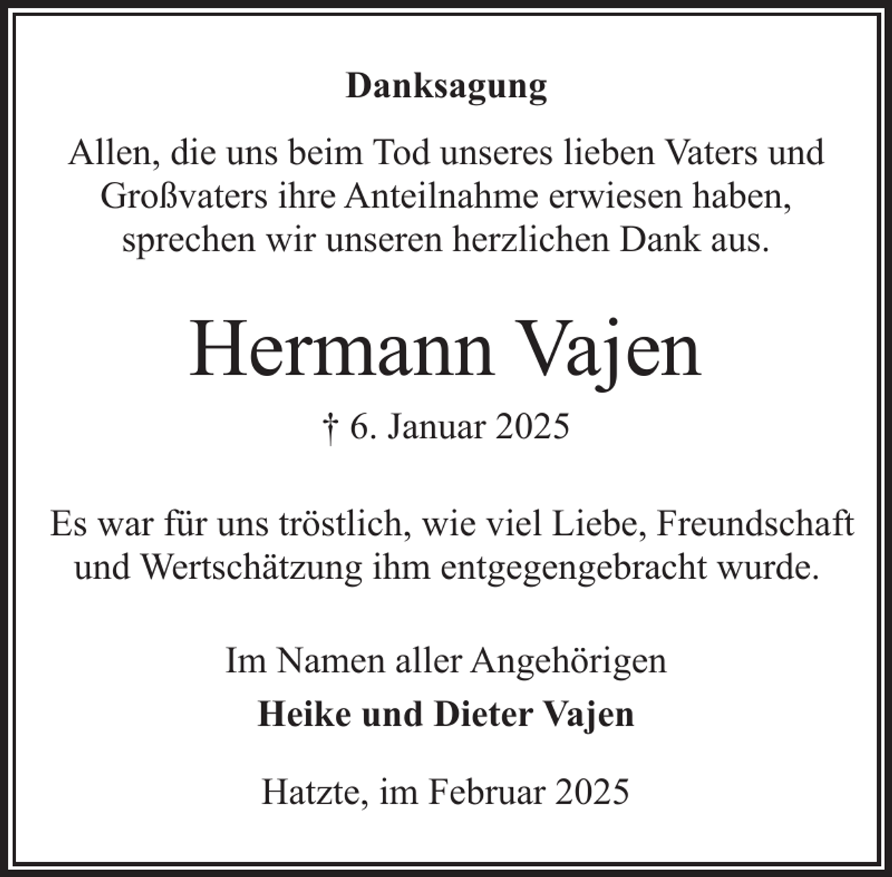 <p>Danksagung<br />Allen, die uns beim Tod unseres lieben Vaters und<br />Großvaters ihre Anteilnahme erwiesen haben,<br />sprechen wir unseren herzlichen Dank aus.</p><p>Hermann Vajen<br />† 6. Januar 2025</p><p>Es war für uns tröstlich, wie viel Liebe, Freundschaft<br />und Wertschätzung ihm entgegengebracht wurde.<br />Im Namen aller Angehörigen<br />Heike und Dieter Vajen<br />Hatzte, im Februar 2025</p>