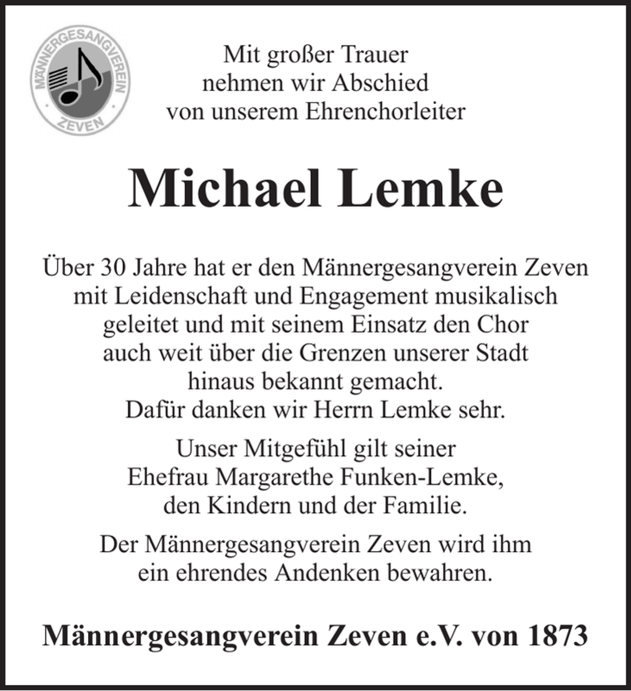 <p>Mit großer Trauer<br />nehmen wir Abschied<br />von unserem Ehrenchorleiter</p><p>Michael Lemke<br />Über 30 Jahre hat er den Männergesangverein Zeven<br />mit Leidenschaft und Engagement musikalisch<br />geleitet und mit seinem Einsatz den Chor<br />auch weit über die Grenzen unserer Stadt<br />hinaus bekannt gemacht.<br />Dafür danken wir Herrn Lemke sehr.<br />Unser Mitgefühl gilt seiner<br />Ehefrau Margarethe Funken-Lemke,<br />den Kindern und der Familie.<br />Der Männergesangverein Zeven wird ihm<br />ein ehrendes Andenken bewahren.</p><p>Männergesangverein Zeven e.V. von 1873</p>