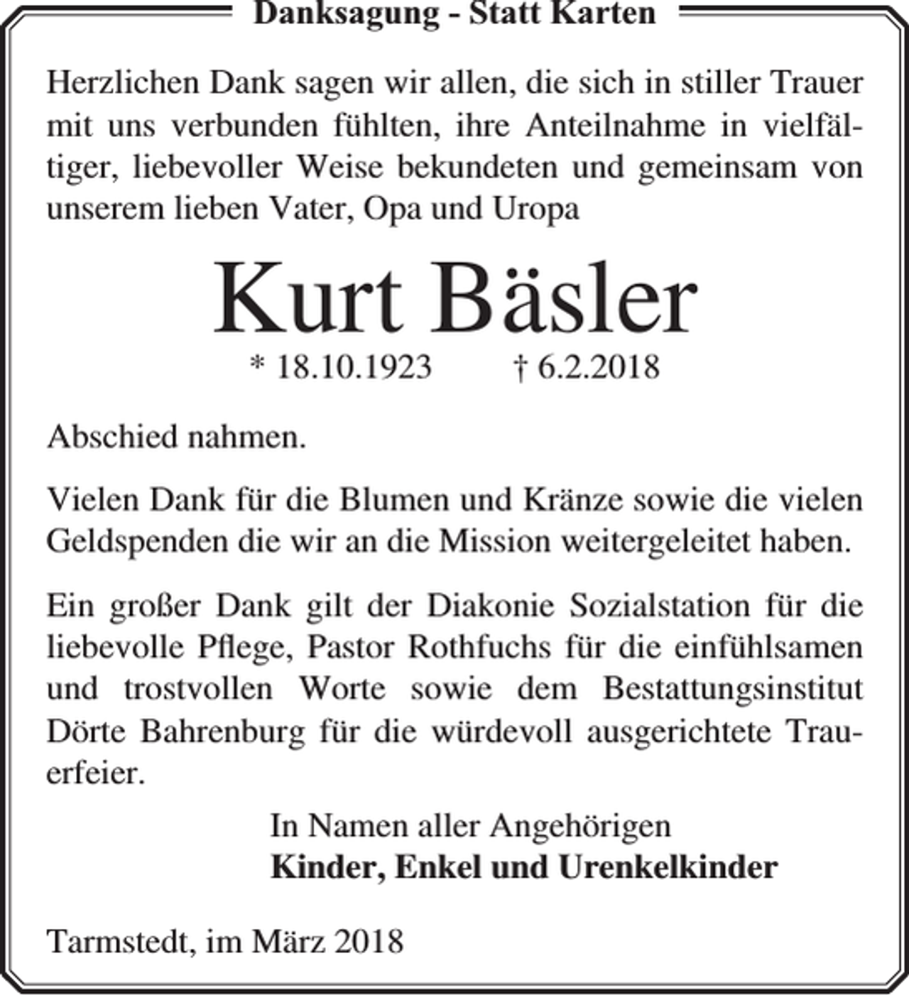 <p>Danksagung - Statt Karten<br />Herzlichen Dank sagen wir allen, die sich in stiller Trauer<br />mit uns verbunden fühlten, ihre Anteilnahme in vielfältiger, liebevoller Weise bekundeten und gemeinsam von<br />unserem lieben Vater, Opa und Uropa</p><p>Kurt Bäsler<br />* 18.10.1923</p><p>† 6.2.2018</p><p>Abschied nahmen.<br />Vielen Dank für die Blumen und Kränze sowie die vielen<br />Geldspenden die wir an die Mission weitergeleitet haben.<br />Ein großer Dank gilt der Diakonie Sozialstation für die<br />liebevolle Pﬂege, Pastor Rothfuchs für die einfühlsamen<br />und trostvollen Worte sowie dem Bestattungsinstitut<br />Dörte Bahrenburg für die würdevoll ausgerichtete Trauerfeier.<br />In Namen aller Angehörigen<br />Kinder, Enkel und Urenkelkinder<br />Tarmstedt, im März 2018</p>