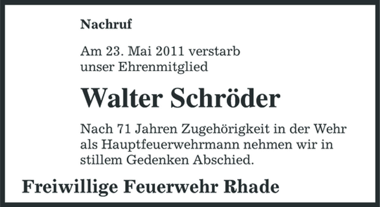 <p>Nachruf Am 23. Mai 2011 verstarb unser Ehrenmitglied</p><p>Walter Schröder<br />Nach 71 Jahren Zugehörigkeit in der Wehr als Hauptfeuerwehrmann nehmen wir in stillem Gedenken Abschied.</p><p>Freiwillige Feuerwehr Rhade</p>