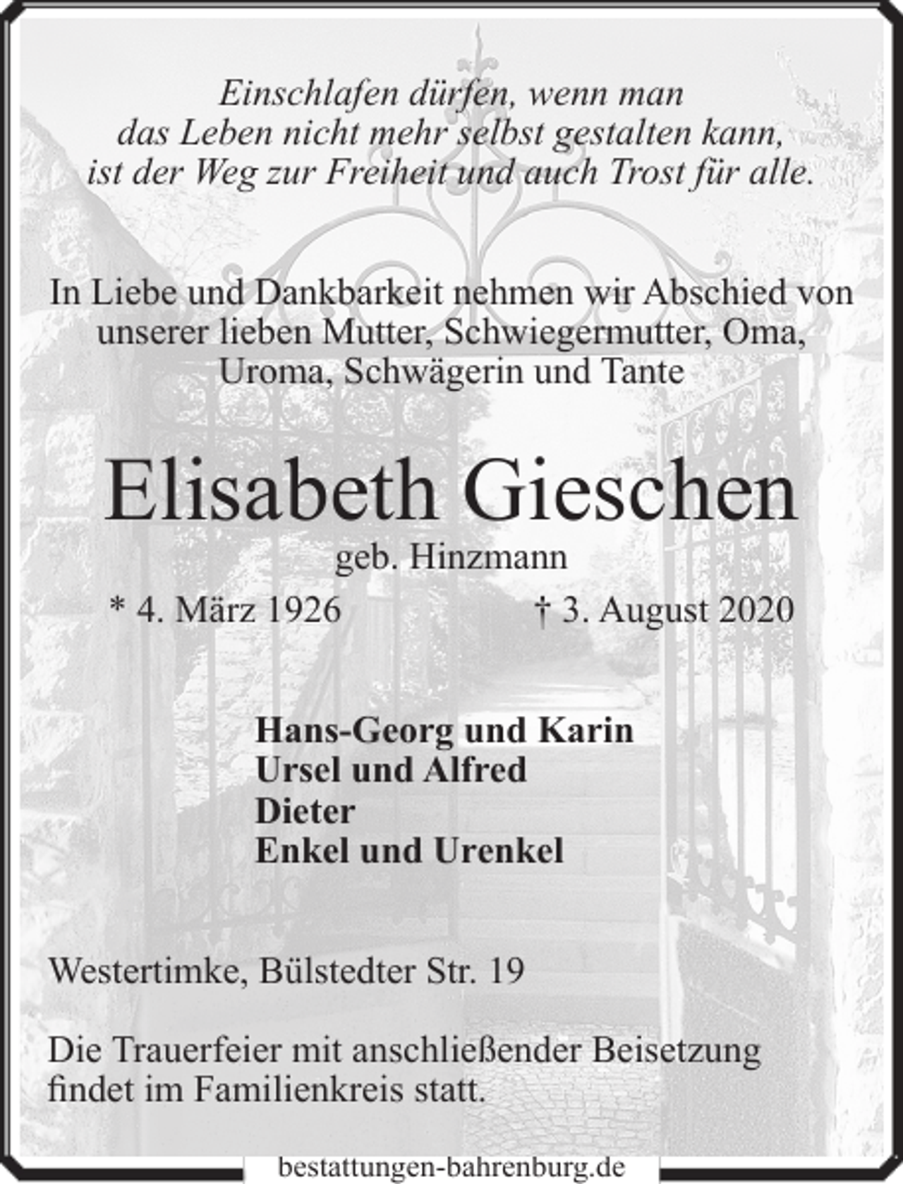 <p>Einschlafen dürfen, wenn man<br />das Leben nicht mehr selbst gestalten kann,<br />ist der Weg zur Freiheit und auch Trost für alle.<br />In Liebe und Dankbarkeit nehmen wir Abschied von<br />unserer lieben Mutter, Schwiegermutter, Oma,<br />Uroma, Schwägerin und Tante</p><p>Elisabeth Gieschen<br />geb. Hinzmann<br />* 4. März 1926<br />† 3. August 2020<br />Hans-Georg und Karin<br />Ursel und Alfred<br />Dieter<br />Enkel und Urenkel<br />Westertimke, Bülstedter Str. 19<br />Die Trauerfeier mit anschließender Beisetzung<br />findet im Familienkreis statt.<br />bestattungen-bahrenburg.de</p>