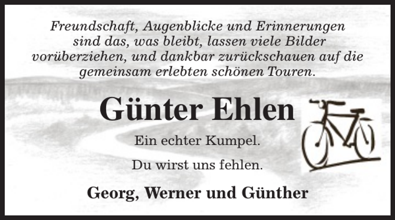<p>Freundschaft, Augenblicke und Erinnerungen<br />sind das, was bleibt, lassen viele Bilder<br />vorüberziehen, und dankbar zurückschauen auf die<br />gemeinsam erlebten schönen Touren.</p><p>Günter Ehlen<br />Ein echter Kumpel.<br />Du wirst uns fehlen.</p><p>Georg, Werner und Günther</p>