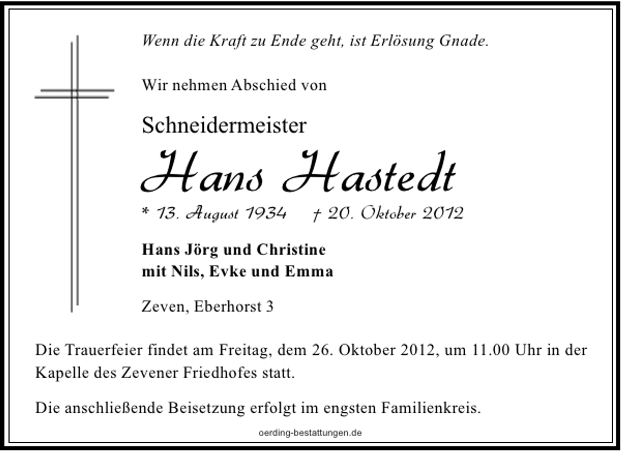 <p>Wenn die Kraft zu Ende geht, ist Erlösung Gnade.<br />Wir nehmen Abschied von</p><p>Schneidermeister</p><p>Hans Hastedt</p><p>* 13. August 1934</p><p>† 20. Oktober 2012</p><p>Hans Jörg und Christine<br />mit Nils, Evke und Emma<br />Zeven, Eberhorst 3<br />Die Trauerfeier findet am Freitag, dem 26. Oktober 2012, um 11.00 Uhr in der<br />Kapelle des Zevener Friedhofes statt.<br />Die anschließende Beisetzung erfolgt im engsten Familienkreis.<br />oerding-bestattungen.de</p>