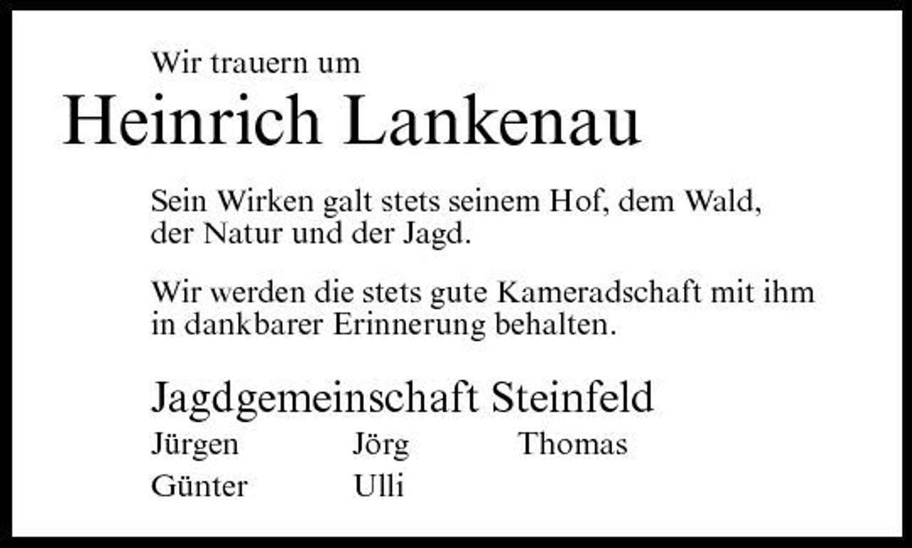 <p>Wir trauern um</p><p>Heinrich Lankenau<br />Sein Wirken galt stets seinem Hof, dem Wald, der Natur und der Jagd. Wir werden die stets gute Kameradschaft mit ihm in dankbarer Erinnerung behalten.</p><p>Jagdgemeinschaft Steinfeld<br />Jürgen Günter Jörg Ulli Thomas</p>