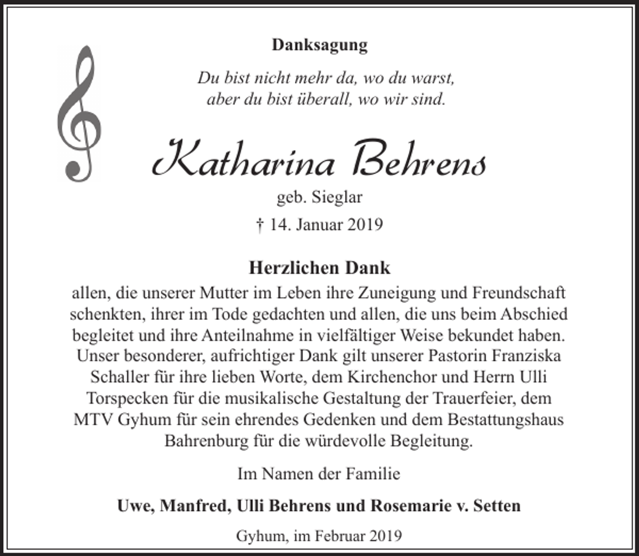 <p>Danksagung<br />Du bist nicht mehr da, wo du warst,<br />aber du bist überall, wo wir sind.</p><p>Katharina Behrens<br />geb. Sieglar</p><p>† 14. Januar 2019</p><p>Herzlichen Dank<br />allen, die unserer Mutter im Leben ihre Zuneigung und Freundschaft<br />schenkten, ihrer im Tode gedachten und allen, die uns beim Abschied<br />begleitet und ihre Anteilnahme in vielfältiger Weise bekundet haben.<br />Unser besonderer, aufrichtiger Dank gilt unserer Pastorin Franziska<br />Schaller für ihre lieben Worte, dem Kirchenchor und Herrn Ulli<br />Torspecken für die musikalische Gestaltung der Trauerfeier, dem<br />MTV Gyhum für sein ehrendes Gedenken und dem Bestattungshaus<br />Bahrenburg für die würdevolle Begleitung.<br />Im Namen der Familie<br />Uwe, Manfred, Ulli Behrens und Rosemarie v. Setten<br />Gyhum, im Februar 2019</p>