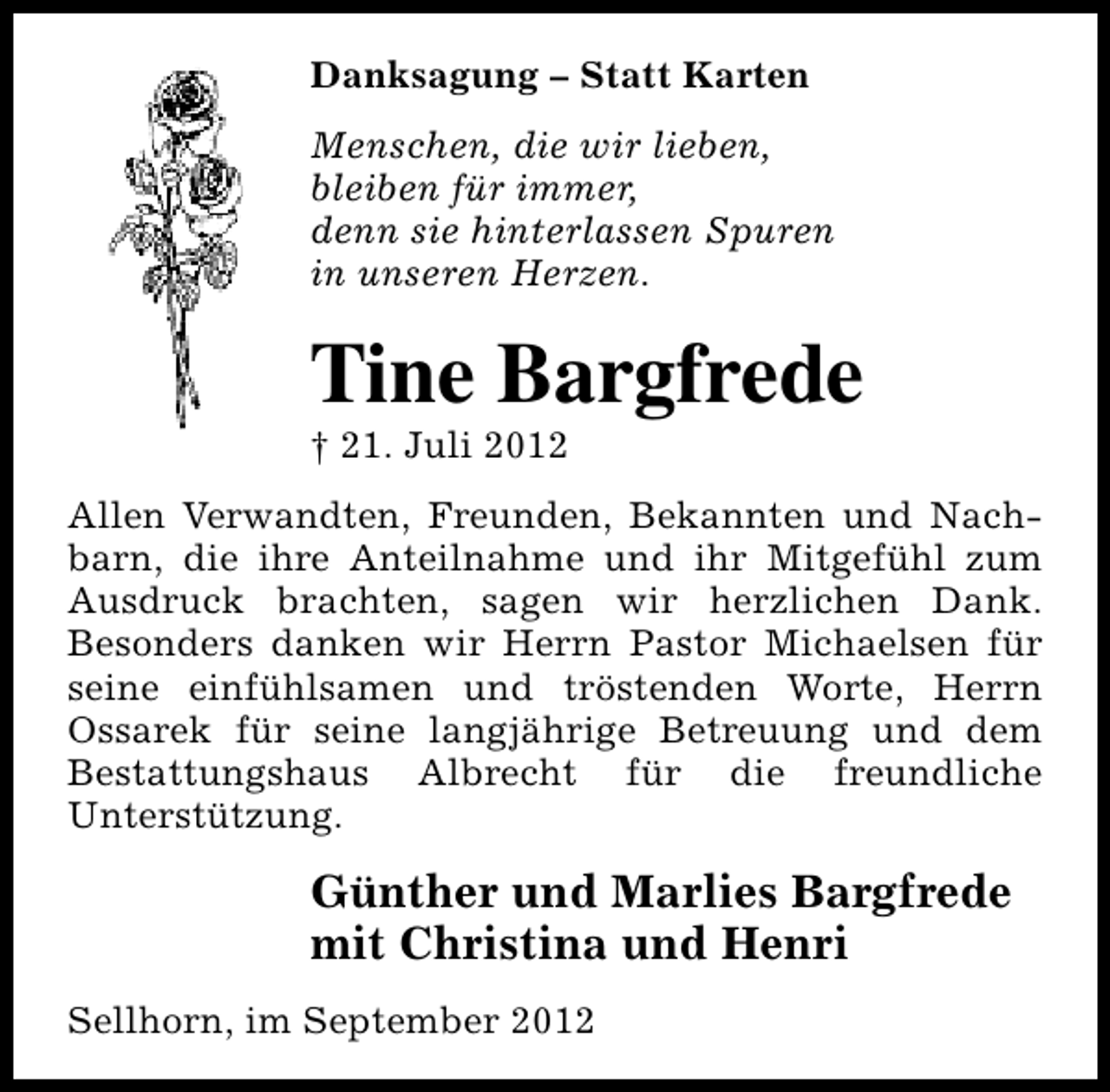 <p>Danksagung – Statt Karten<br />Menschen, die wir lieben,<br />bleiben für immer,<br />denn sie hinterlassen Spuren<br />in unseren Herzen.</p><p>Tine Bargfrede<br />† 21. Juli 2012</p><p>Allen Verwandten, Freunden, Bekannten und Nachbarn, die ihre Anteilnahme und ihr Mitgefühl zum<br />Ausdruck brachten, sagen wir herzlichen Dank.<br />Besonders danken wir Herrn Pastor Michaelsen für<br />seine einfühlsamen und tröstenden Worte, Herrn<br />Ossarek für seine langjährige Betreuung und dem<br />Bestattungshaus Albrecht für die freundliche<br />Unterstützung.</p><p>Günther und Marlies Bargfrede<br />mit Christina und Henri<br />Sellhorn, im September 2012</p>