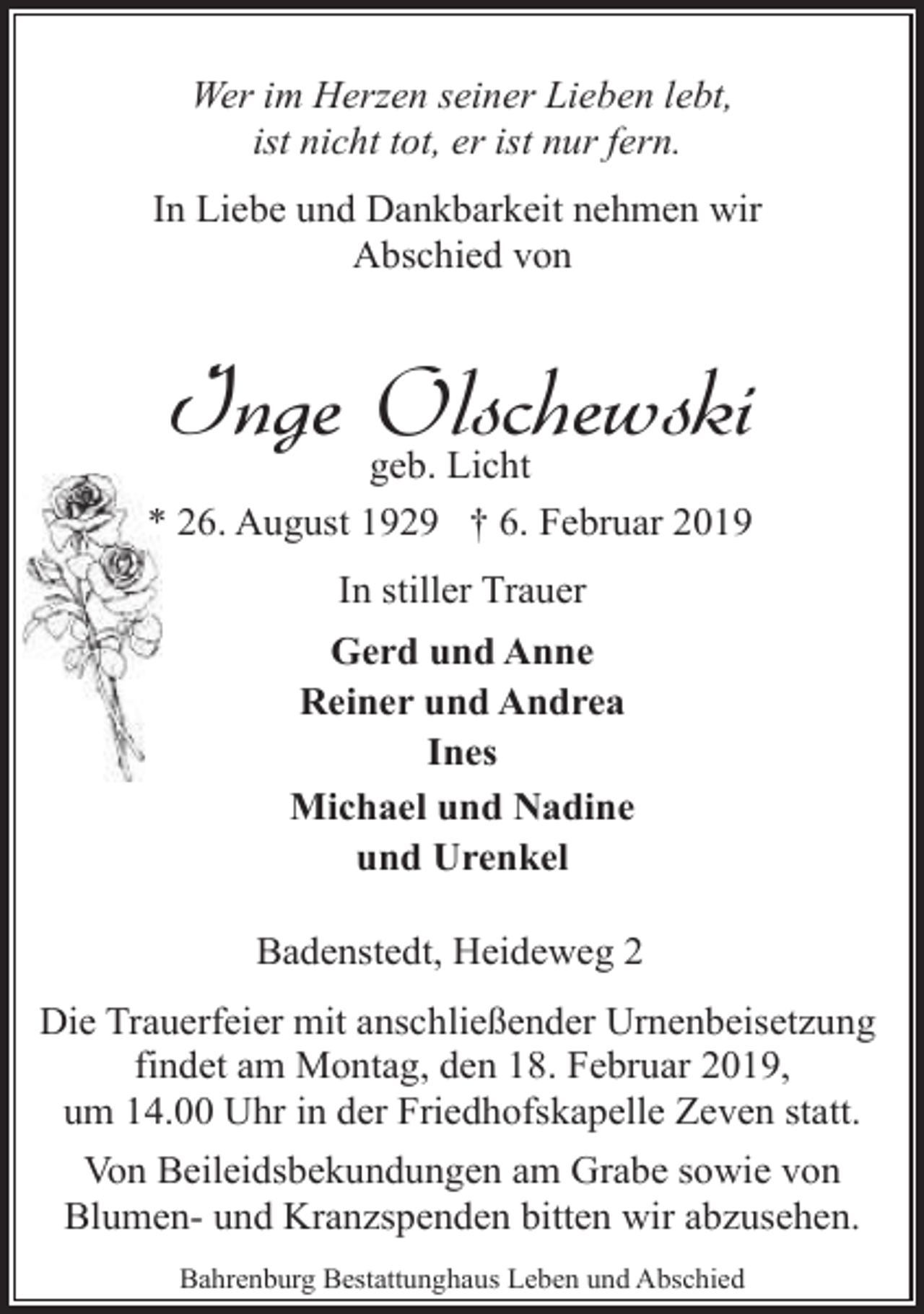 <p>Wer im Herzen seiner Lieben lebt,<br />ist nicht tot, er ist nur fern.<br />In Liebe und Dankbarkeit nehmen wir<br />Abschied von</p><p>Inge Olschewski</p><p>geb. Licht<br />* 26. August 1929 † 6. Februar 2019<br />In stiller Trauer<br />Gerd und Anne<br />Reiner und Andrea<br />Ines<br />Michael und Nadine<br />und Urenkel<br />Badenstedt, Heideweg 2</p><p>Die Trauerfeier mit anschließender Urnenbeisetzung<br />findet am Montag, den 18. Februar 2019,<br />um 14.00 Uhr in der Friedhofskapelle Zeven statt.<br />Von Beileidsbekundungen am Grabe sowie von<br />Blumen- und Kranzspenden bitten wir abzusehen.<br />Bahrenburg Bestattunghaus Leben und Abschied</p>