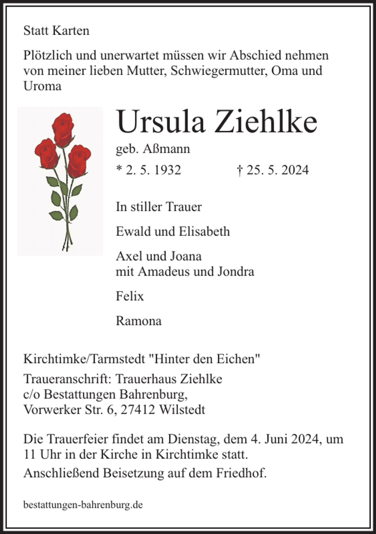 <p>Statt Karten<br />Plötzlich und unerwartet müssen wir Abschied nehmen<br />von meiner lieben Mutter, Schwiegermutter, Oma und<br />Uroma</p><p>Ursula Ziehlke<br />geb. Aßmann<br />* 2. 5. 1932</p><p>† 25. 5. 2024</p><p>In stiller Trauer<br />Ewald und Elisabeth<br />Axel und Joana<br />mit Amadeus und Jondra<br />Felix<br />Ramona<br />Kirchtimke/Tarmstedt "Hinter den Eichen"<br />Traueranschrift: Trauerhaus Ziehlke<br />c/o Bestattungen Bahrenburg,<br />Vorwerker Str. 6, 27412 Wilstedt<br />Die Trauerfeier findet am Dienstag, dem 4. Juni 2024, um<br />11 Uhr in der Kirche in Kirchtimke statt.<br />Anschließend Beisetzung auf dem Friedhof.<br />bestattungen-bahrenburg.de</p>