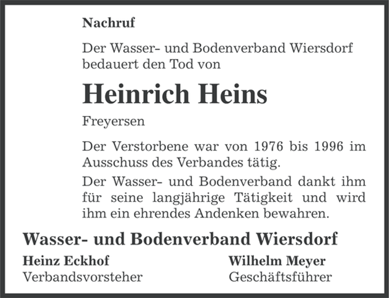 <p>Nachruf<br />Der Wasser- und Bodenverband Wiersdorf<br />bedauert den Tod von</p><p>Heinrich Heins<br />Freyersen<br />Der Verstorbene war von 1976 bis 1996 im<br />Ausschuss des Verbandes tätig.<br />Der Wasser- und Bodenverband dankt ihm<br />für seine langjährige Tätigkeit und wird<br />ihm ein ehrendes Andenken bewahren.</p><p>Wasser- und Bodenverband Wiersdorf<br />Heinz Eckhof<br />Verbandsvorsteher</p><p>Wilhelm Meyer<br />Geschäftsführer</p>