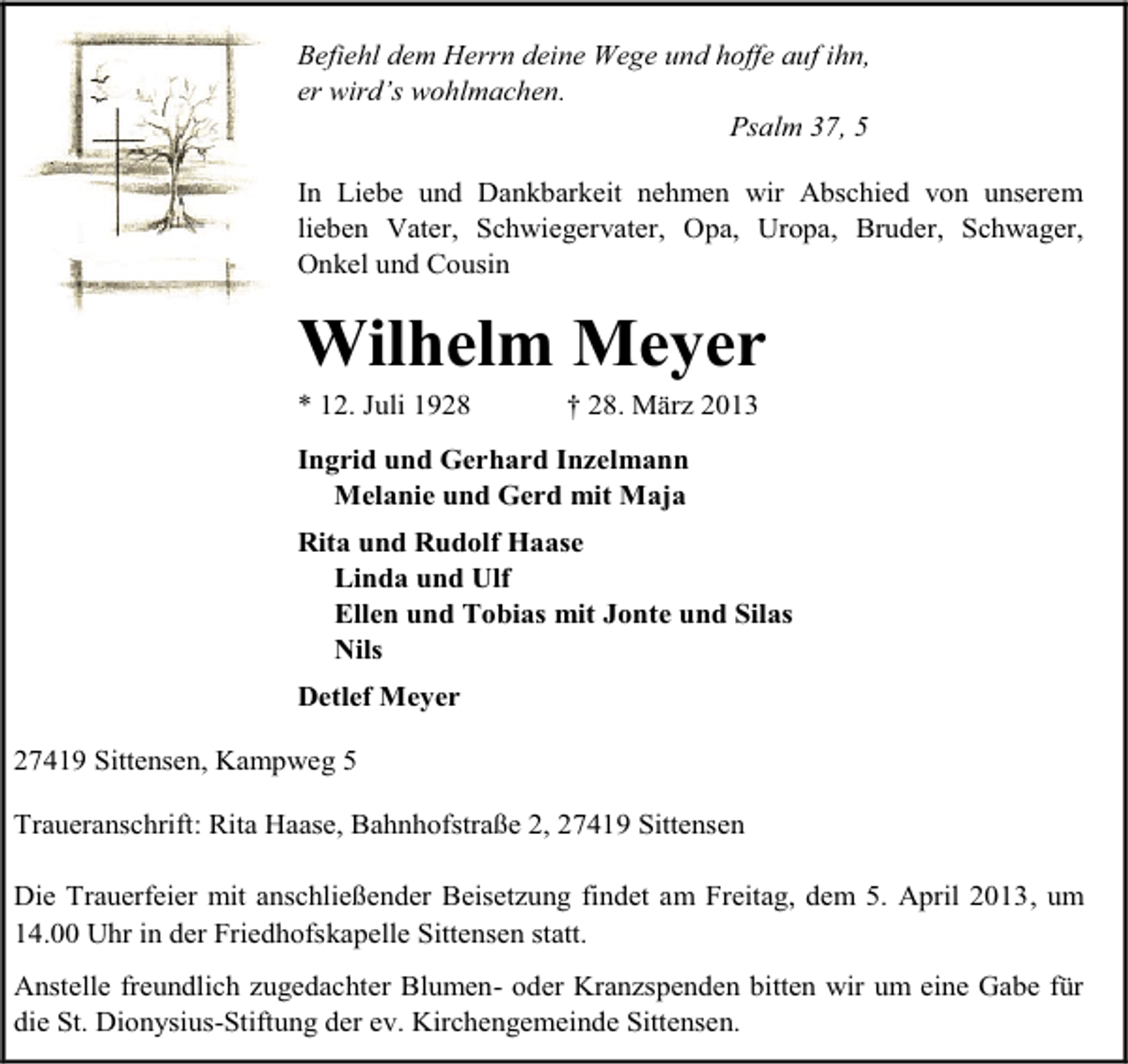 <p>Befiehl dem Herrn deine Wege und hoffe auf ihn,<br />er wird’s wohlmachen.<br />Psalm 37, 5<br />In Liebe und Dankbarkeit nehmen wir Abschied von unserem<br />lieben Vater, Schwiegervater, Opa, Uropa, Bruder, Schwager,<br />Onkel und Cousin</p><p>Wilhelm Meyer<br />* 12. Juli 1928</p><p>† 28. März 2013</p><p>Ingrid und Gerhard Inzelmann<br />Melanie und Gerd mit Maja<br />Rita und Rudolf Haase<br />Linda und Ulf<br />Ellen und Tobias mit Jonte und Silas<br />Nils<br />Detlef Meyer<br />27419 Sittensen, Kampweg 5<br />Traueranschrift: Rita Haase, Bahnhofstraße 2, 27419 Sittensen<br />Die Trauerfeier mit anschließender Beisetzung findet am Freitag, dem 5. April 2013, um<br />14.00 Uhr in der Friedhofskapelle Sittensen statt.<br />Anstelle freundlich zugedachter Blumen- oder Kranzspenden bitten wir um eine Gabe für<br />die St. Dionysius-Stiftung der ev. Kirchengemeinde Sittensen.</p>