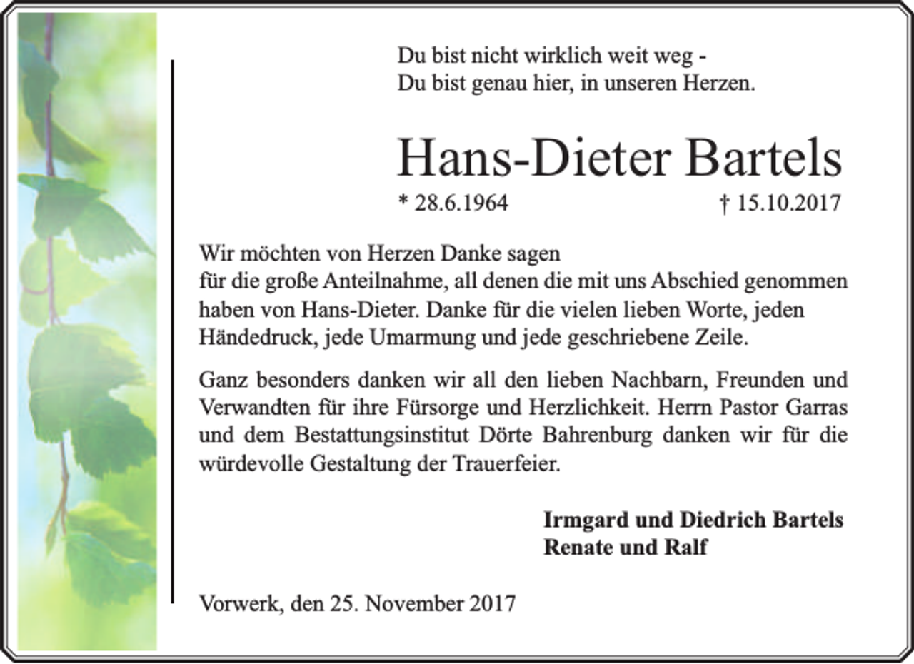 <p>Du bist nicht wirklich weit weg Du bist genau hier, in unseren Herzen.</p><p>Hans-Dieter Bartels<br />* 28.6.1964</p><p>† 15.10.2017</p><p>Wir möchten von Herzen Danke sagen<br />für die große Anteilnahme, all denen die mit uns Abschied genommen<br />haben von Hans-Dieter. Danke für die vielen lieben Worte, jeden<br />Händedruck, jede Umarmung und jede geschriebene Zeile.<br />Ganz besonders danken wir all den lieben Nachbarn, Freunden und<br />Verwandten für ihre Fürsorge und Herzlichkeit. Herrn Pastor Garras<br />und dem Bestattungsinstitut Dörte Bahrenburg danken wir für die<br />würdevolle Gestaltung der Trauerfeier.<br />Irmgard und Diedrich Bartels<br />Renate und Ralf<br />Vorwerk, den 25. November 2017</p>