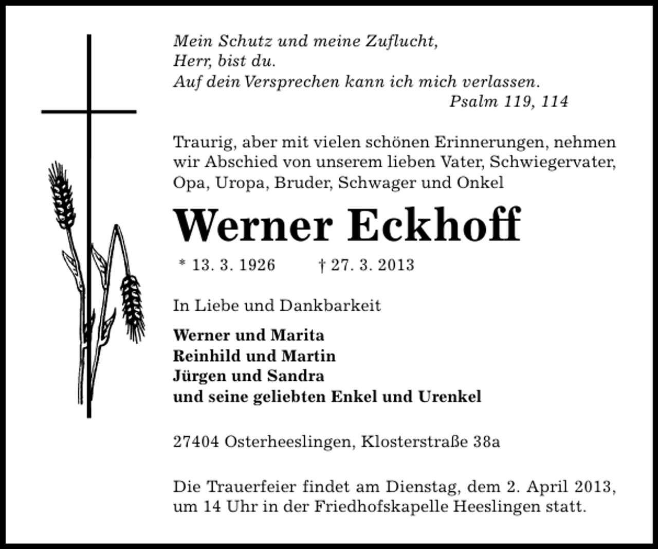 <p>Mein Schutz und meine Zuflucht,<br />Herr, bist du.<br />Auf dein Versprechen kann ich mich verlassen.<br />Psalm 119, 114<br />Traurig, aber mit vielen schönen Erinnerungen, nehmen<br />wir Abschied von unserem lieben Vater, Schwiegervater,<br />Opa, Uropa, Bruder, Schwager und Onkel</p><p>Werner Eckhoff<br />* 13. 3. 1926</p><p>† 27. 3. 2013</p><p>In Liebe und Dankbarkeit<br />Werner und Marita<br />Reinhild und Martin<br />Jürgen und Sandra<br />und seine geliebten Enkel und Urenkel<br />27404 Osterheeslingen, Klosterstraße 38a<br />Die Trauerfeier findet am Dienstag, dem 2. April 2013,<br />um 14 Uhr in der Friedhofskapelle Heeslingen statt.</p>