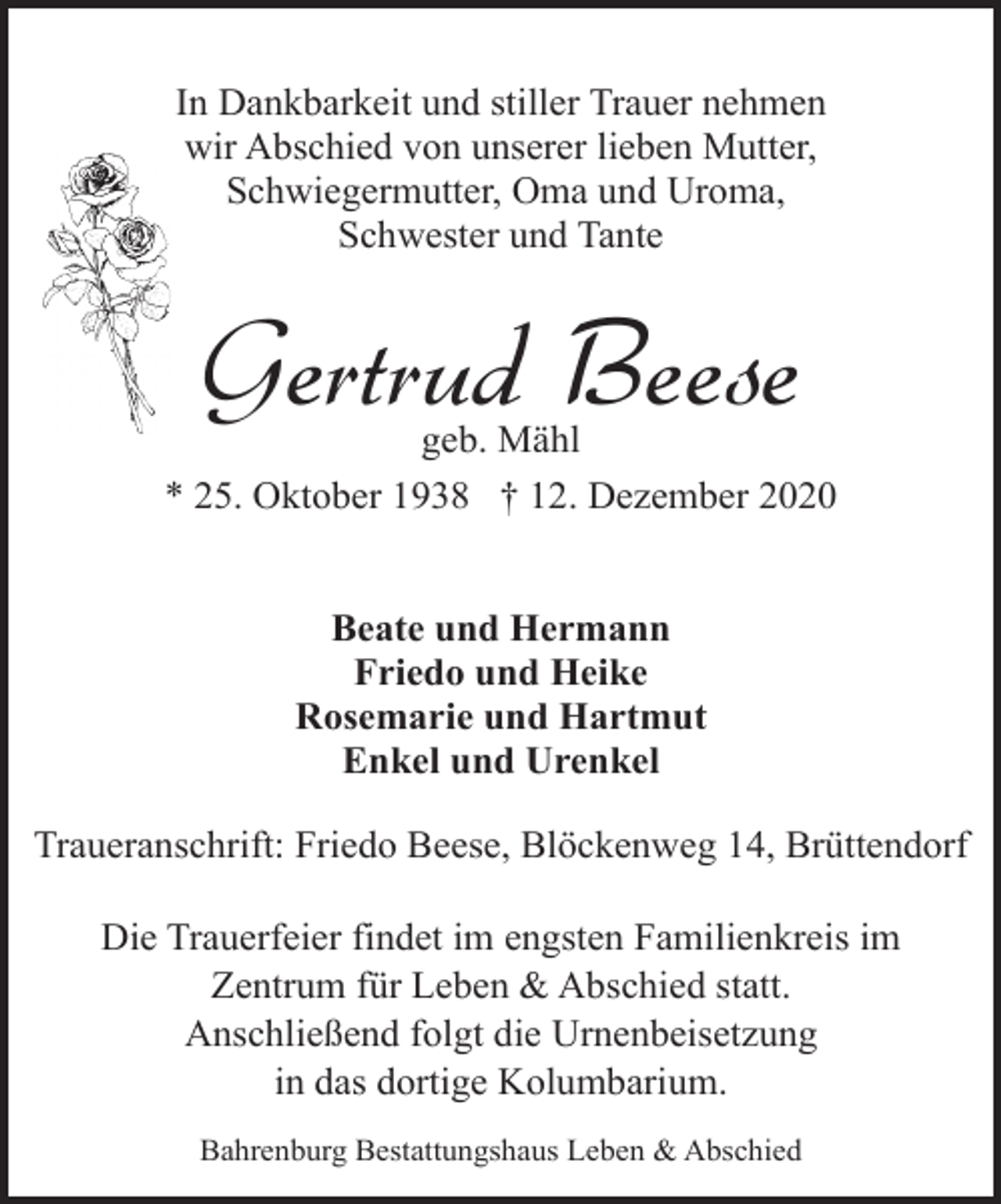 <p>In Dankbarkeit und stiller Trauer nehmen<br />wir Abschied von unserer lieben Mutter,<br />Schwiegermutter, Oma und Uroma,<br />Schwester und Tante</p><p>Gertrud Beese</p><p>geb. Mähl<br />* 25. Oktober 1938 † 12. Dezember 2020<br />Beate und Hermann<br />Friedo und Heike<br />Rosemarie und Hartmut<br />Enkel und Urenkel<br />Traueranschrift: Friedo Beese, Blöckenweg 14, Brüttendorf<br />Die Trauerfeier findet im engsten Familienkreis im<br />Zentrum für Leben &amp; Abschied statt.<br />Anschließend folgt die Urnenbeisetzung<br />in das dortige Kolumbarium.<br />Bahrenburg Bestattungshaus Leben &amp; Abschied</p>
