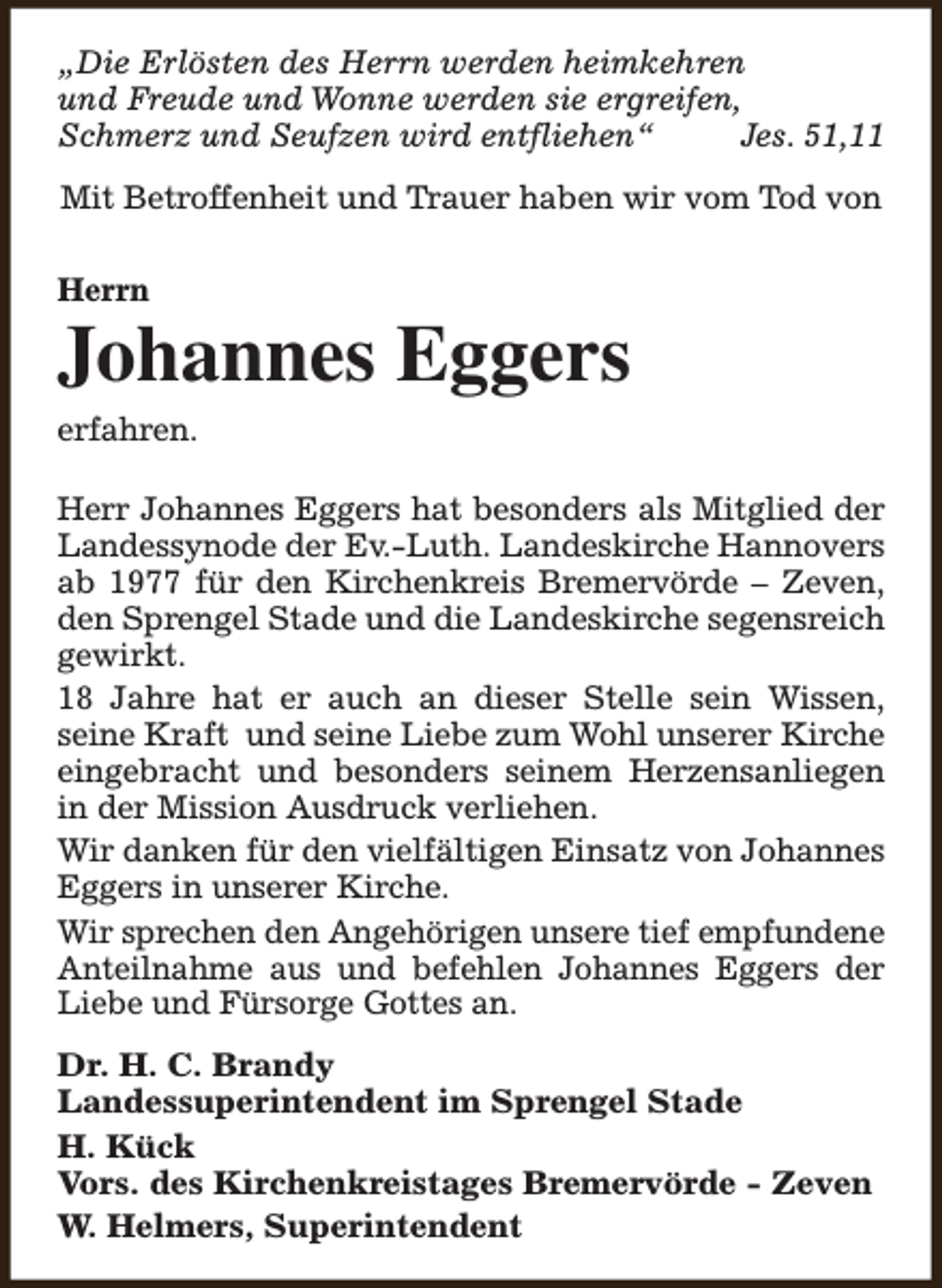 <p>„Die Erlösten des Herrn werden heimkehren<br />und Freude und Wonne werden sie ergreifen,<br />Schmerz und Seufzen wird entfliehen“<br />Jes. 51,11<br />Mit Betroffenheit und Trauer haben wir vom Tod von<br />Herrn</p><p>Johannes Eggers<br />erfahren.<br />Herr Johannes Eggers hat besonders als Mitglied der<br />Landessynode der Ev.-Luth. Landeskirche Hannovers<br />ab 1977 für den Kirchenkreis Bremervörde – Zeven,<br />den Sprengel Stade und die Landeskirche segensreich<br />gewirkt.<br />18 Jahre hat er auch an dieser Stelle sein Wissen,<br />seine Kraft und seine Liebe zum Wohl unserer Kirche<br />eingebracht und besonders seinem Herzensanliegen<br />in der Mission Ausdruck verliehen.<br />Wir danken für den vielfältigen Einsatz von Johannes<br />Eggers in unserer Kirche.<br />Wir sprechen den Angehörigen unsere tief empfundene<br />Anteilnahme aus und befehlen Johannes Eggers der<br />Liebe und Fürsorge Gottes an.<br />Dr. H. C. Brandy<br />Landessuperintendent im Sprengel Stade<br />H. Kück<br />Vors. des Kirchenkreistages Bremervörde - Zeven<br />W. Helmers, Superintendent</p>
