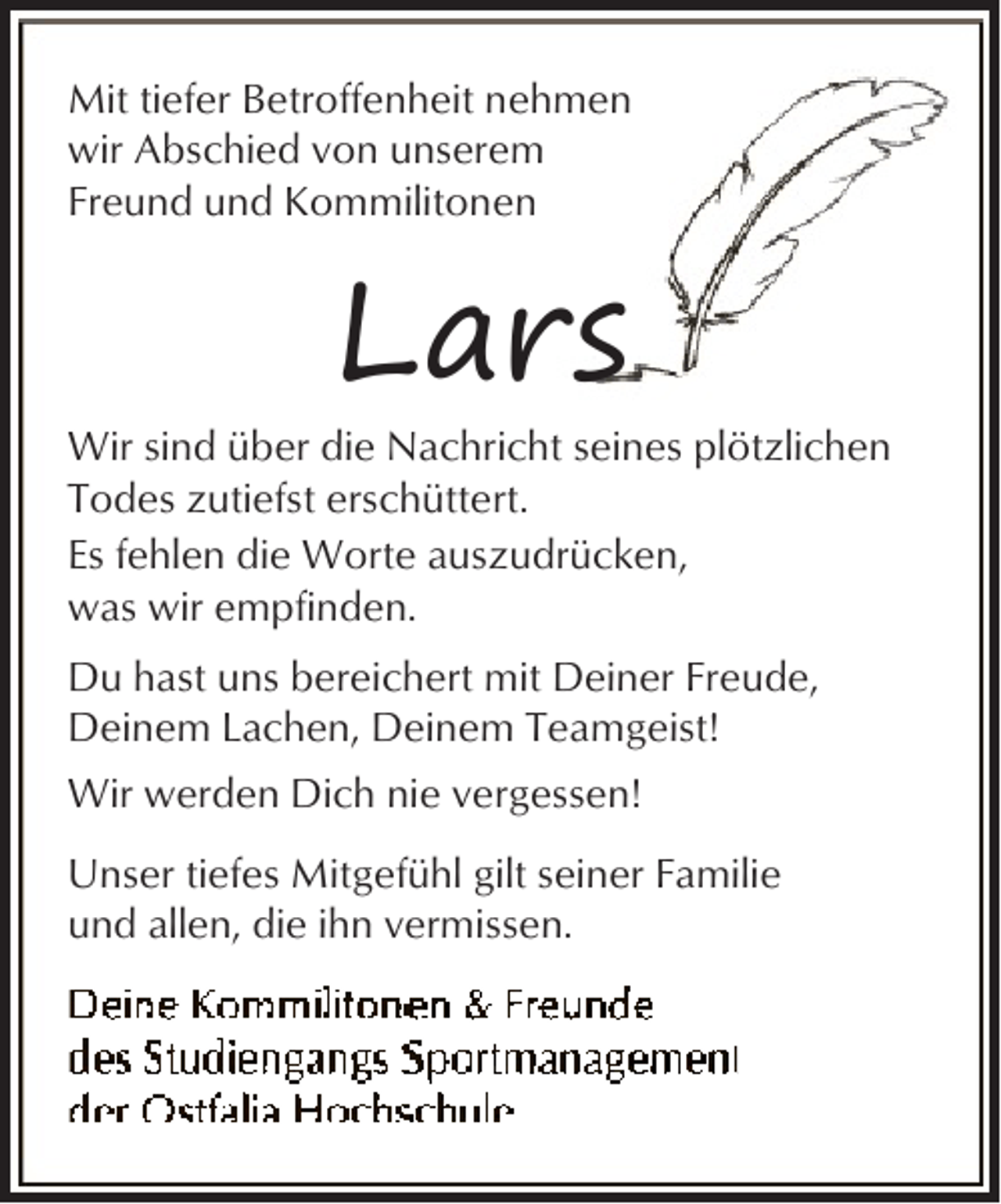 <p>Mit tiefer Betroffenheit nehmen<br />wir Abschied von unserem<br />Freund und Kommilitonen</p><p>Lars</p><p>Wir sind über die Nachricht seines plötzlichen<br />Todes zutiefst erschüttert.<br />Es fehlen die Worte auszudrücken,<br />was wir empfinden.<br />Du hast uns bereichert mit Deiner Freude,<br />Deinem Lachen, Deinem Teamgeist!<br />Wir werden Dich nie vergessen!<br />Unser tiefes Mitgefühl gilt seiner Familie<br />und allen, die ihn vermissen.</p>