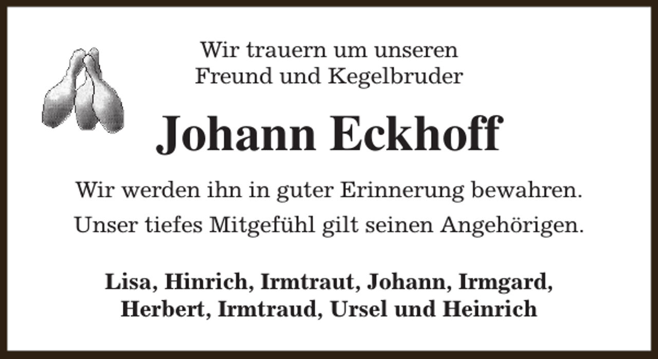 <p>Wir trauern um unseren<br />Freund und Kegelbruder</p><p>Johann Eckhoff<br />Wir werden ihn in guter Erinnerung bewahren.<br />Unser tiefes Mitgefühl gilt seinen Angehörigen.<br />Lisa, Hinrich, Irmtraut, Johann, Irmgard,<br />Herbert, Irmtraud, Ursel und Heinrich</p>