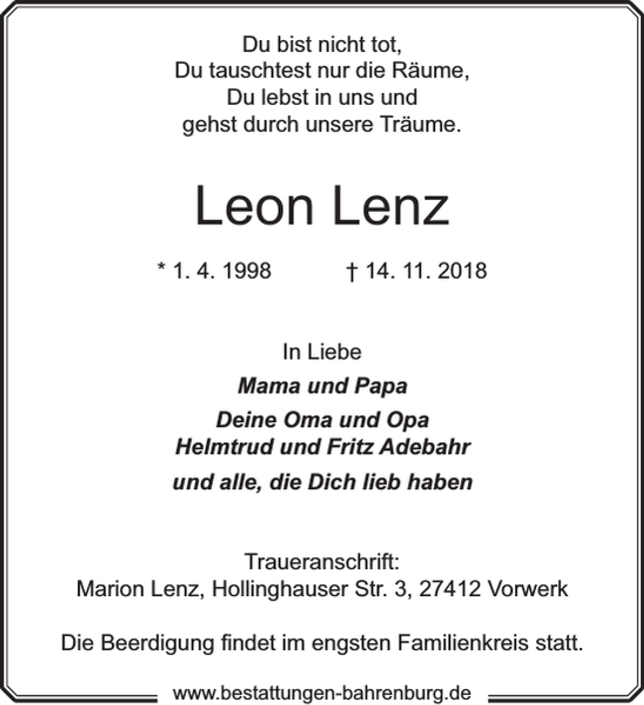 <p>Du bist nicht tot,<br />Du tauschtest nur die Räume,<br />Du lebst in uns und<br />gehst durch unsere Träume.</p><p>Leon Lenz<br />* 1. 4. 1998</p><p>† 14. 11. 2018<br />In Liebe</p><p>Mama und Papa<br />Deine Oma und Opa<br />Helmtrud und Fritz Adebahr<br />und alle, die Dich lieb haben<br />Traueranschrift:<br />werk<br />Marion Lenz, Hollinghauser Str. 3, 27412 Vorrw</p><p>Die Beerdigung ﬁndet im engsten Familienkreis statt.<br />www.bestattungen-bahrenburg.de</p>