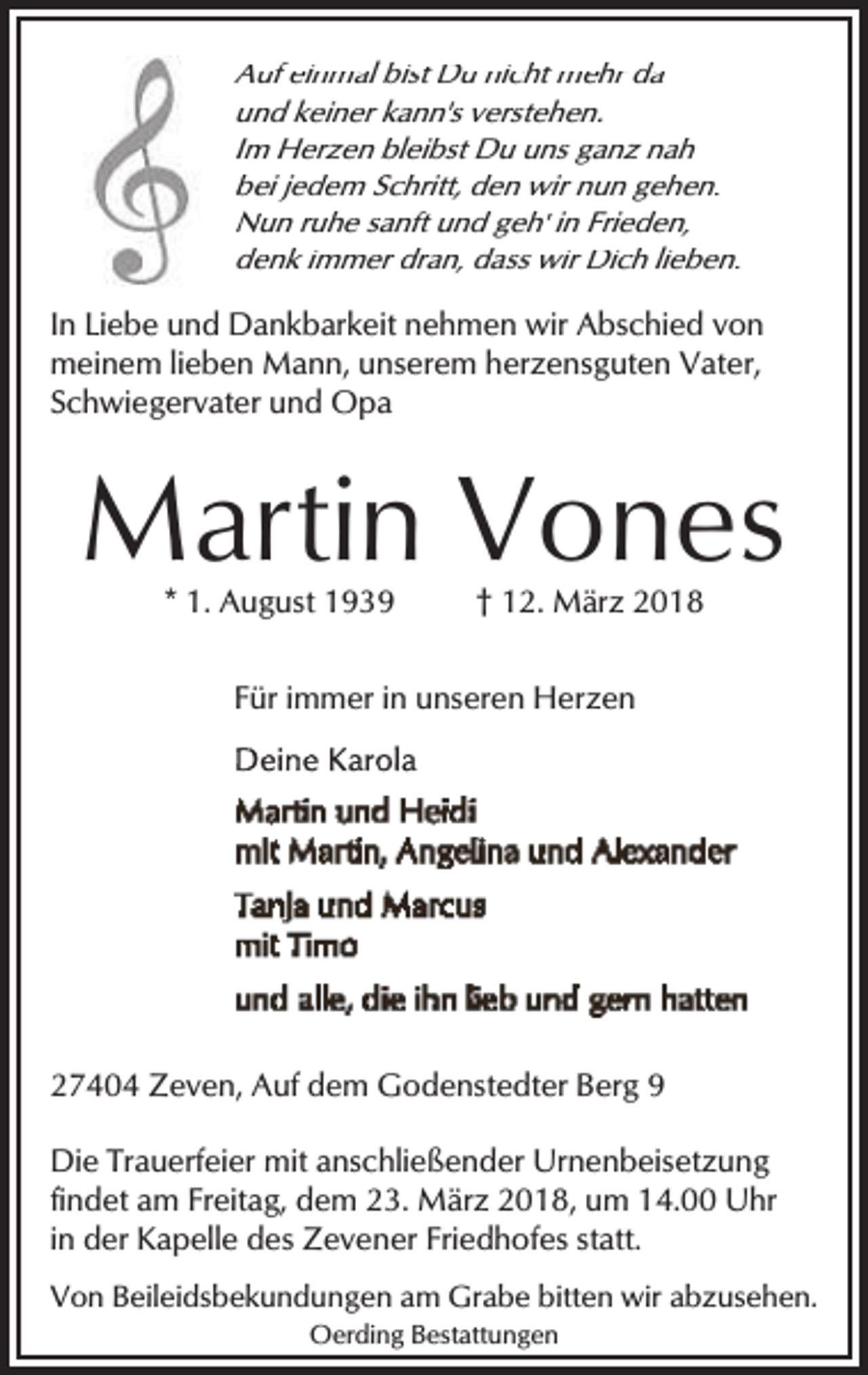 <p>Auf einmal bist Du nicht mehr da<br />un<br />nd keiner kann's verstehen.<br />Im<br />m Herzen bleibst Du uns ganz nah<br />be<br />ei jedem Schritt, den wir nun gehen.<br />Nun ruhe sanft und geh' in Frieden,<br />N<br />denk immer dran, dass wir Dich lieben.<br />de</p><p>In Liebe und Dankbarkeit nehmen wir Abschied von<br />meinem lieben Mann, unserem herzensguten Vater,<br />Schwiegervater und Opa</p><p>Martin Vones<br />* 1. August 1939</p><p>† 12. März 2018</p><p>Für immer in unseren Herzen</p><p>27404 Zeven, Auf dem Godenstedter Berg 9<br />Die Trauerfeier mit anschließender Urnenbeisetzung<br />findet am Freitag, dem 23. März 2018, um 14.00 Uhr<br />in der Kapelle des Zevener Friedhofes statt.<br />Von Beileidsbekundungen am Grabe bitten wir abzusehen.<br />Oerding Bestattungen</p>