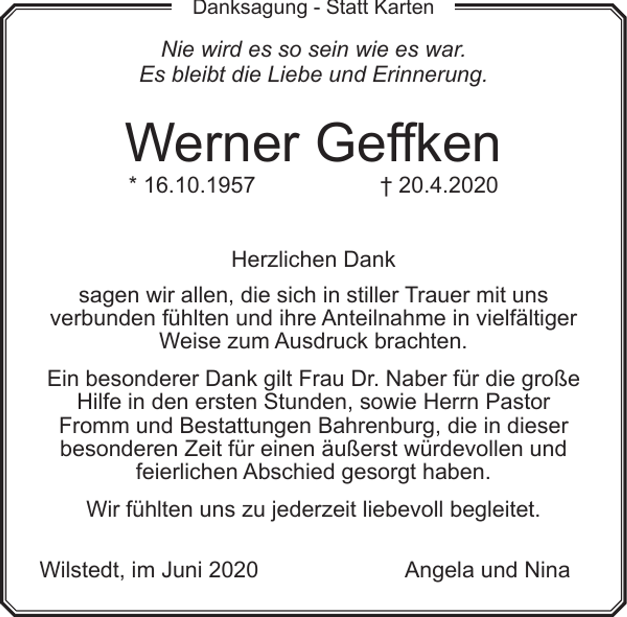 <p>Danksagung - Statt Karten</p><p>Nie wird es so sein wie es war.<br />Es bleibt die Liebe und Erinnerung.</p><p>Werner Geffken<br />* 16.10.1957</p><p>† 20.4.2020</p><p>Herzlichen Dank<br />sagen wir allen, die sich in stiller Trauer mit uns<br />verbunden fühlten und ihre Anteilnahme in vielfältiger<br />Weise zum Ausdruck brachten.<br />Ein besonderer Dank gilt Frau Dr. Naber für die große<br />Hilfe in den ersten Stunden, sowie Herrn Pastor<br />Fromm und Bestattungen Bahrenburg, die in dieser<br />besonderen Zeit für einen äußerst würdevollen und<br />feierlichen Abschied gesorgt haben.<br />Wir fühlten uns zu jederzeit liebevoll begleitet.<br />Wilstedt, im Juni 2020</p><p>Angela und Nina</p>
