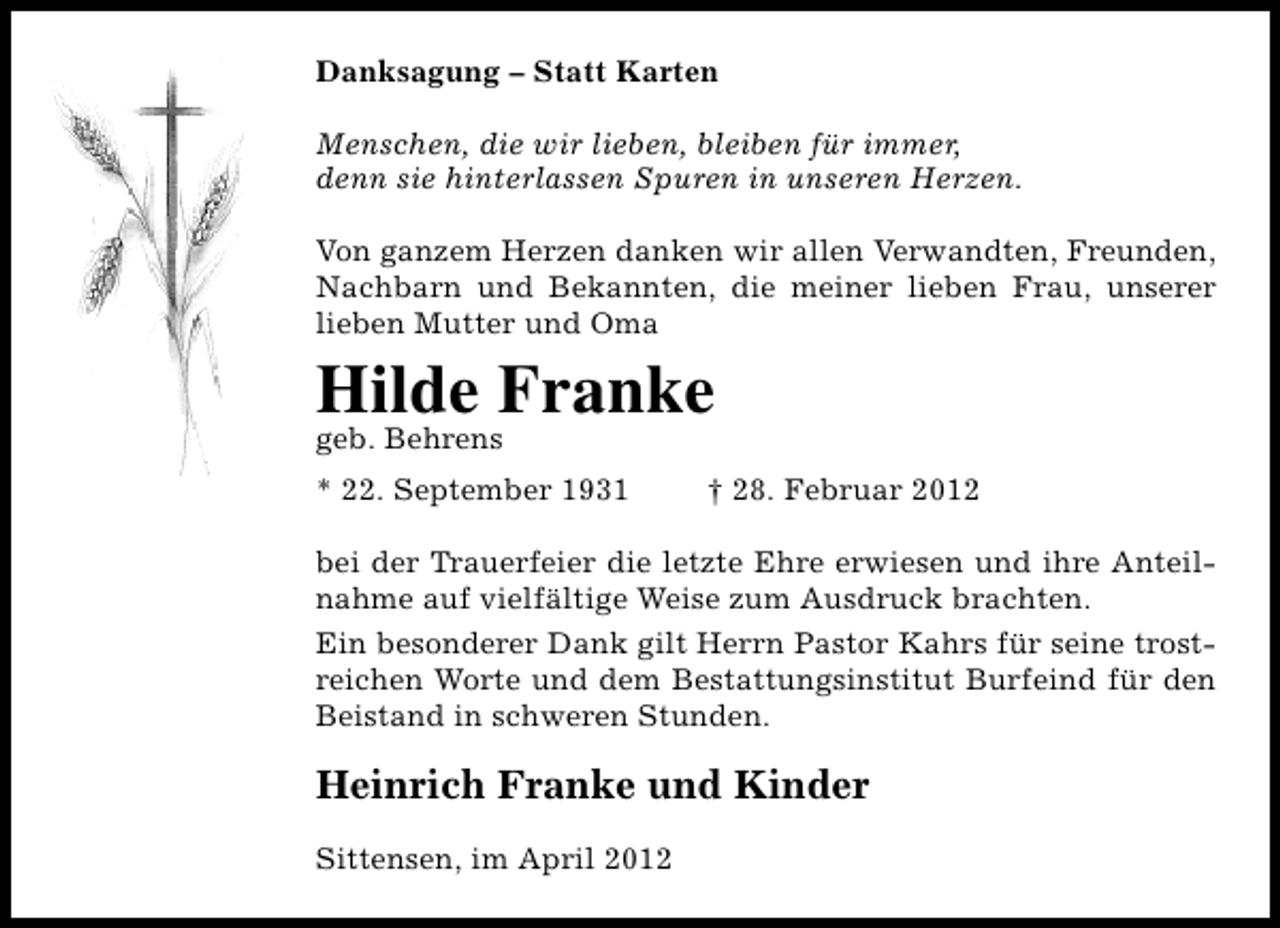 <p>Danksagung – Statt Karten<br />Menschen, die wir lieben, bleiben für immer,<br />denn sie hinterlassen Spuren in unseren Herzen.<br />Von ganzem Herzen danken wir allen Verwandten, Freunden,<br />Nachbarn und Bekannten, die meiner lieben Frau, unserer<br />lieben Mutter und Oma</p><p>Hilde Franke<br />geb. Behrens</p><p>* 22. September 1931</p><p>† 28. Februar 2012</p><p>bei der Trauerfeier die letzte Ehre erwiesen und ihre Anteilnahme auf vielfältige Weise zum Ausdruck brachten.<br />Ein besonderer Dank gilt Herrn Pastor Kahrs für seine trostreichen Worte und dem Bestattungsinstitut Burfeind für den<br />Beistand in schweren Stunden.</p><p>Heinrich Franke und Kinder<br />Sittensen, im April 2012</p>