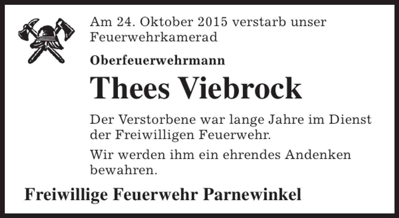 <p>Am 24. Oktober 2015 verstarb unser<br />Feuerwehrkamerad<br />Oberfeuerwehrmann</p><p>Thees Viebrock<br />Der Verstorbene war lange Jahre im Dienst<br />der Freiwilligen Feuerwehr.<br />Wir werden ihm ein ehrendes Andenken<br />bewahren.</p><p>Freiwillige Feuerwehr Parnewinkel</p>