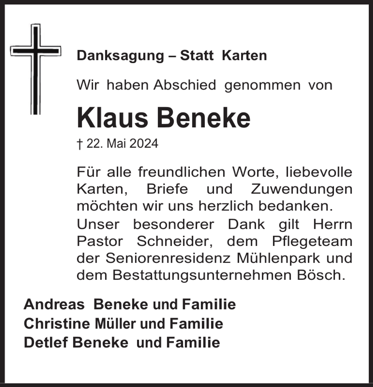 <p>Danksagung – Statt Karten<br />Wir haben Abschied genommen von</p><p>Klaus Beneke<br />† 22. Mai 2024</p><p>Für alle freundlichen Worte, liebevolle<br />Karten, Briefe und Zuwendungen<br />möchten wir uns herzlich bedanken.<br />Unser besonderer Dank gilt Herrn<br />Pastor Schneider, dem Pflegeteam<br />der Seniorenresidenz Mühlenpark und<br />dem Bestattungsunternehmen Bösch.</p><p>Andreas Beneke und Familie<br />Christine Müller und Familie<br />Detlef Beneke und Familie</p>