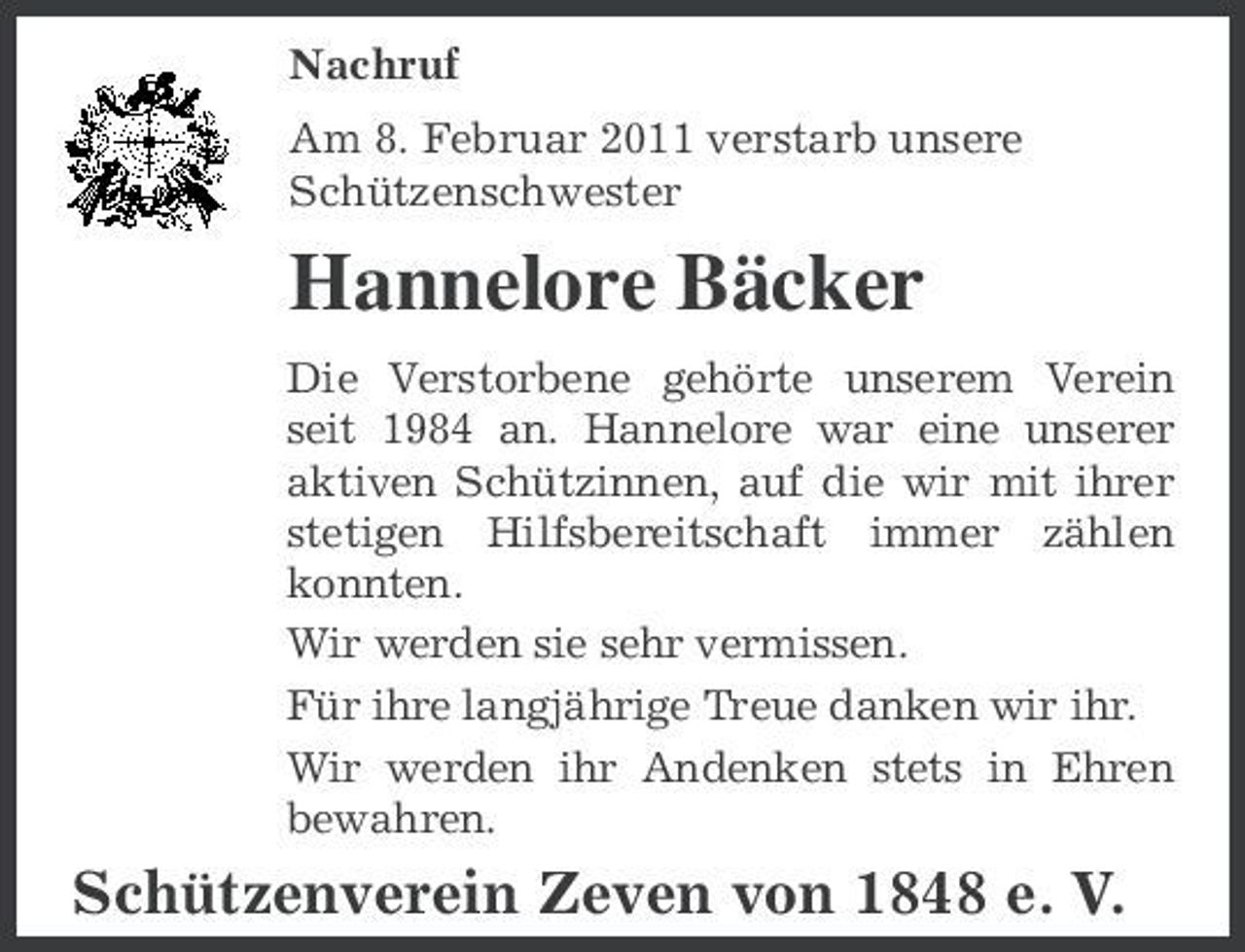 <p>Nachruf Am 8. Februar 2011 verstarb unsere Schützenschwester</p><p>Hannelore Bäcker<br />Die Verstorbene gehörte unserem Verein seit 1984 an. Hannelore war eine unserer aktiven Schützinnen, auf die wir mit ihrer stetigen Hilfsbereitschaft immer zählen konnten. Wir werden sie sehr vermissen. Für ihre langjährige Treue danken wir ihr. Wir werden ihr Andenken stets in Ehren bewahren.</p><p>Schützenverein Zeven von 1848 e. V.</p>
