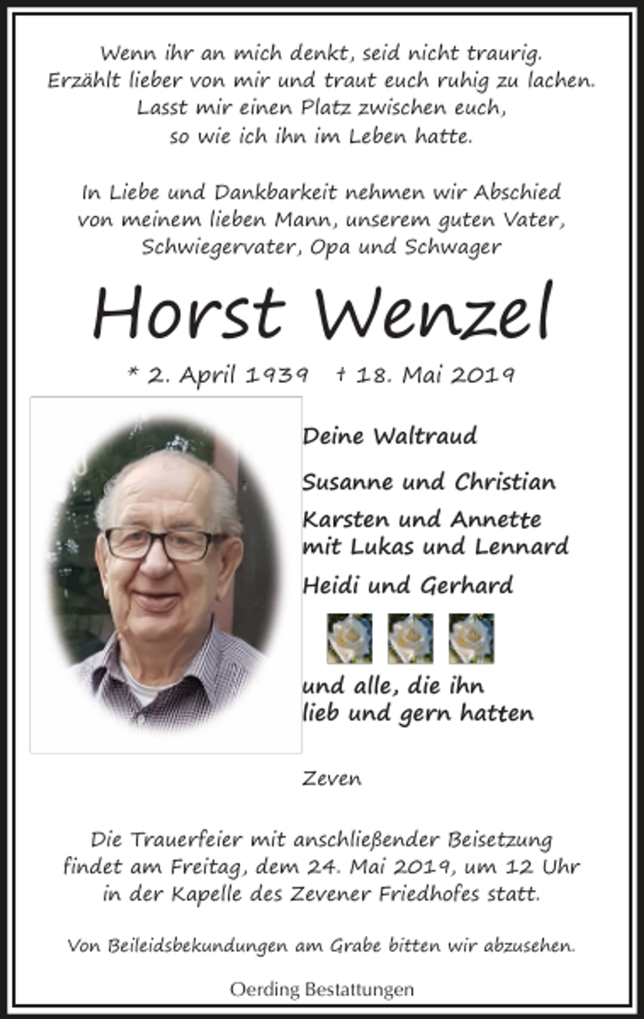 <p>Wenn ihr an mich denkt, seid nicht traurig.<br />Erzählt lieber von mir und traut euch ruhig zu lachen.<br />Lasst mir einen Platz zwischen euch,<br />so wie ich ihn im Leben hatte.<br />In Liebe und Dankbarkeit nehmen wir Abschied<br />von meinem lieben Mann, unserem guten Vater,<br />Schwiegervater, Opa und Schwager</p><p>Horst Wenzel<br />* 2. April 1939</p><p>† 18. Mai 2019</p><p>Deine Waltraud<br />Susanne und Christian<br />t e<br />Karsten und Annett<br />mit Lukas und Lennard<br />Heidi und Gerhard</p><p>und alle, die ihn<br />lieb und gern hatt<br />t en<br />Zeven<br />Die Trauerfeier mit anschließender Beisetzung<br />findet am Freitag, dem 24. Mai 2019, um 12 Uhr<br />in der Kapelle des Zevener Friedhofes statt.<br />Von Beileidsbekundungen am Grabe bitten wir abzusehen.</p><p>Oerding Bestattungen</p>