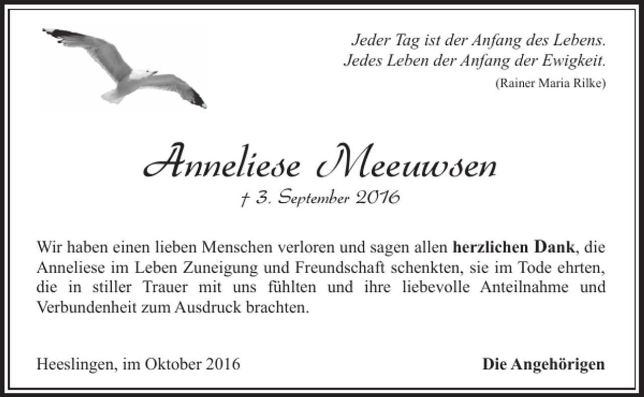 <p>Jeder Tag ist der Anfang des Lebens.<br />Jedes Leben der Anfang der Ewigkeit.<br />(Rainer Maria Rilke)</p><p>Anneliese Meeuwsen<br />† 3. September 2016</p><p>Wir haben einen lieben Menschen verloren und sagen allen herzlichen Dank, die<br />Anneliese im Leben Zuneigung und Freundschaft schenkten, sie im Tode ehrten,<br />die in stiller Trauer mit uns fühlten und ihre liebevolle Anteilnahme und<br />Verbundenheit zum Ausdruck brachten.<br />Heeslingen, im Oktober 2016</p><p>Die Angehörigen</p>
