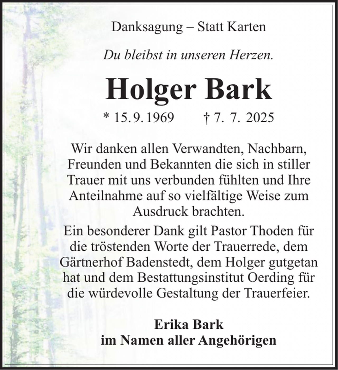 <p>Danksagung – Statt Karten<br />Du bleibst in unseren Herzen.</p><p>Holger Bark</p><p>* 15. 9. 1969</p><p>† 7. 7. 2025</p><p>Wir danken allen Verwandten, Nachbarn,<br />Freunden und Bekannten die sich in stiller<br />Trauer mit uns verbunden fühlten und Ihre<br />Anteilnahme auf so vielfältige Weise zum<br />Ausdruck brachten.<br />Ein besonderer Dank gilt Pastor Thoden für<br />die tröstenden Worte der Trauerrede, dem<br />Gärtnerhof Badenstedt, dem Holger gutgetan<br />hat und dem Bestattungsinstitut Oerding für<br />die würdevolle Gestaltung der Trauerfeier.<br />Erika Bark<br />im Namen aller Angehörigen</p>