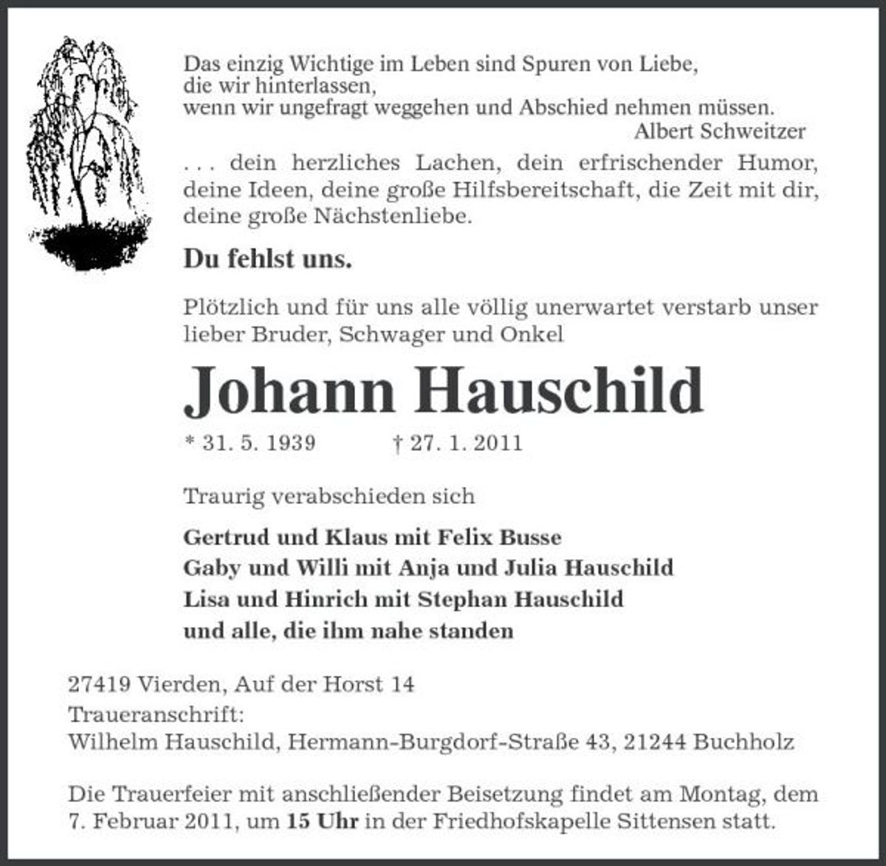 <p>Das einzig Wichtige im Leben sind Spuren von Liebe,<br />die wir hinterlassen,<br />wenn wir ungefragt weggehen und Abschied nehmen müssen.<br />Albert Schweitzer<br />. . . dein herzliches Lachen, dein erfrischender Humor, deine Ideen, deine große Hilfsbereitschaft, die Zeit mit dir, deine große Nächstenliebe.<br />Du fehlst uns.<br />Plötzlich und für uns alle völlig unerwartet verstarb unser lieber Bruder, Schwager und Onkel<br />Johann Hauschild<br />* 31. 5. 1939 † 27. 1. 2011<br />Traurig verabschieden sich<br />Gertrud und Klaus mit Felix Busse<br />Gaby und Willi mit Anja und Julia Hauschild<br />Lisa und Hinrich mit Stephan Hauschild<br />und alle, die ihm nahe standen<br />27419 Vierden, Auf der Horst 14<br />Traueranschrift:<br />Wilhelm Hauschild, Hermann-Burgdorf-Straße 43, 21244 Buchholz<br />Die Trauerfeier mit anschließender Beisetzung findet am Montag, dem 7. Februar 2011, um 15 Uhr in der Friedhofskapelle Sittensen statt.</p>