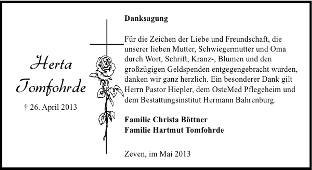 <p>Danksagung</p><p>Herta<br />Tomfohrde<br />† 26. April 2013</p><p>Für die Zeichen der Liebe und Freundschaft, die<br />unserer lieben Mutter, Schwiegermutter und Oma<br />durch Wort, Schrift, Kranz-, Blumen und den<br />großzügigen Geldspenden entgegengebracht wurden,<br />danken wir ganz herzlich. Ein besonderer Dank gilt<br />Herrn Pastor Hiepler, dem OsteMed Pflegeheim und<br />dem Bestattungsinstitut Hermann Bahrenburg.<br />Familie Christa Böttner<br />Familie Hartmut Tomfohrde<br />Zeven, im Mai 2013</p>
