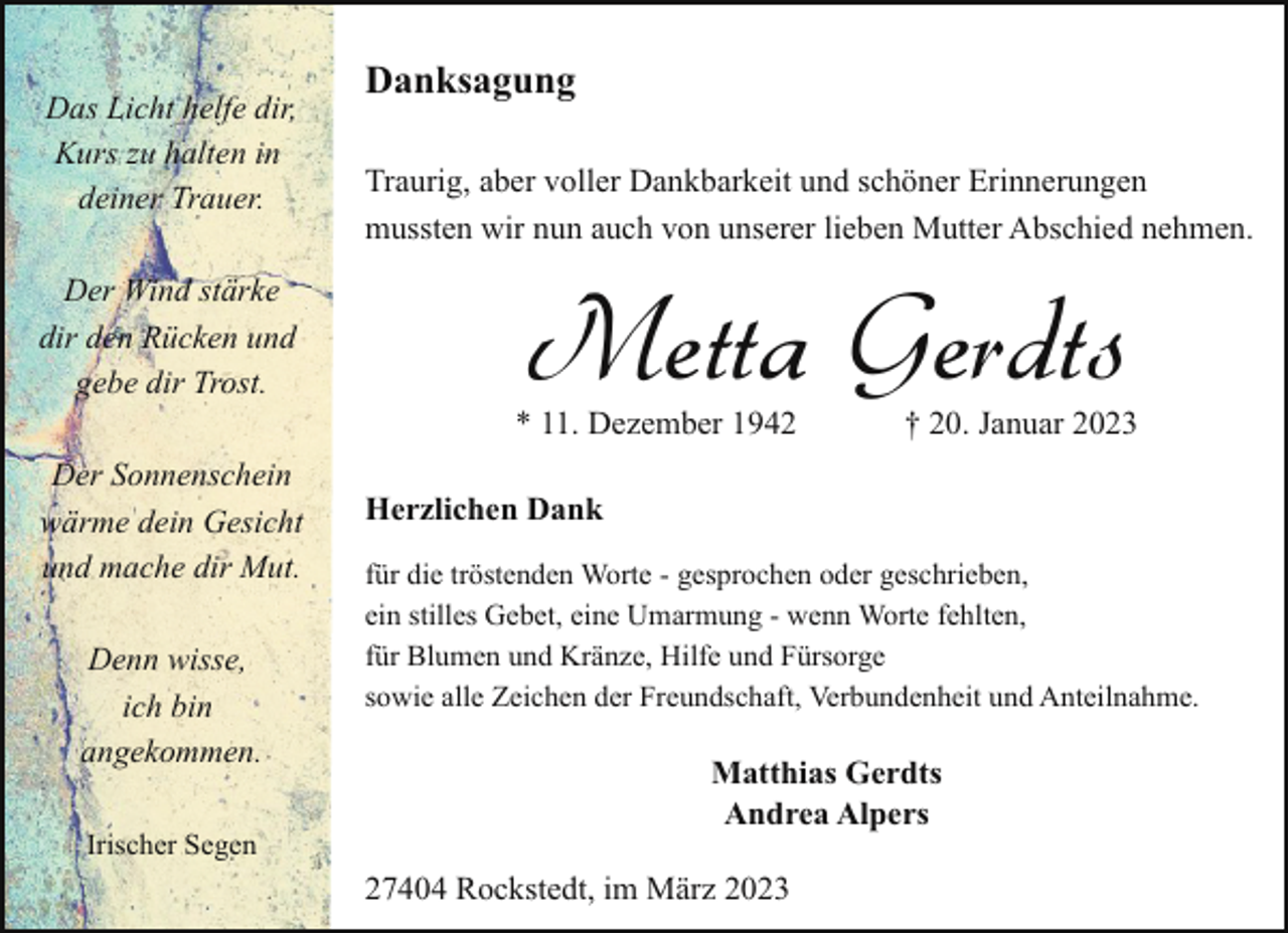 <p>Das Licht helfe dir,<br />Kurs zu halten in<br />deiner Trauer.<br />Der Wind stärke<br />dir den Rücken und<br />gebe dir Trost.<br />Der Sonnenschein<br />wärme dein Gesicht<br />und mache dir Mut.<br />Denn wisse,<br />ich bin<br />angekommen.<br />Irischer Segen</p><p>Danksagung<br />Traurig, aber voller Dankbarkeit und schöner Erinnerungen<br />mussten wir nun auch von unserer lieben Mutter Abschied nehmen.</p><p>Metta Gerdts</p><p>* 11. Dezember 1942</p><p>† 20. Januar 2023</p><p>Herzlichen Dank<br />für die tröstenden Worte - gesprochen oder geschrieben,<br />ein stilles Gebet, eine Umarmung - wenn Worte fehlten,<br />für Blumen und Kränze, Hilfe und Fürsorge<br />sowie alle Zeichen der Freundschaft, Verbundenheit und Anteilnahme.</p><p>Matthias Gerdts<br />Andrea Alpers<br />27404 Rockstedt, im März 2023</p>