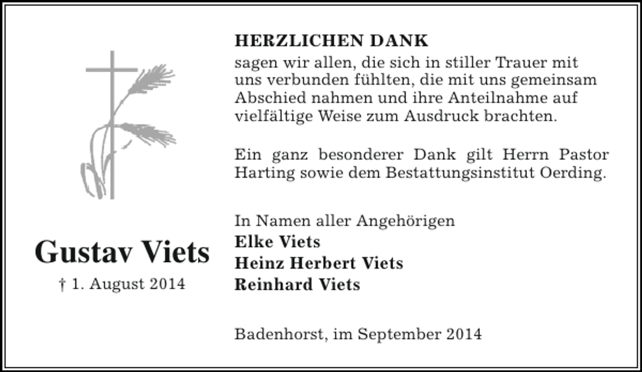 <p>HERZLICHEN DANK</p><p>sagen wir allen, die sich in stiller Trauer mit<br />uns verbunden fühlten, die mit uns gemeinsam<br />Abschied nahmen und ihre Anteilnahme auf<br />vielfältige Weise zum Ausdruck brachten.<br />Ein ganz besonderer Dank gilt Herrn Pastor<br />Harting sowie dem Bestattungsinstitut Oerding.</p><p>Gustav Viets<br />† 1. August 2014</p><p>In Namen aller Angehörigen</p><p>Elke Viets<br />Heinz Herbert Viets<br />Reinhard Viets</p><p>Badenhorst, im September 2014</p>